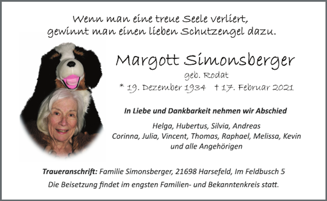 <p>Wenn man eine treue Seele verliert,<br />gewinnt man einen lieben Schutzengel dazu.<br />Margott Simonsberger<br />geb. Rodat<br />* 19. Dezember 1934 † 17. Februar 2021<br />In Liebe und Dankbarkeit nehmen wir Abschied<br />Helga, Hubertus, Silvia, Andreas<br />Corinna, Julia, Vincent, Thomas, Raphael, Melissa, Kevin<br />und alle Angehörigen<br />Traueranschrift: Familie Simonsberger, 21698 Harsefeld, Im Feldbusch 5<br />Die Beisetzung findet im engsten Familien­ und Bekanntenkreis statt.</p>
