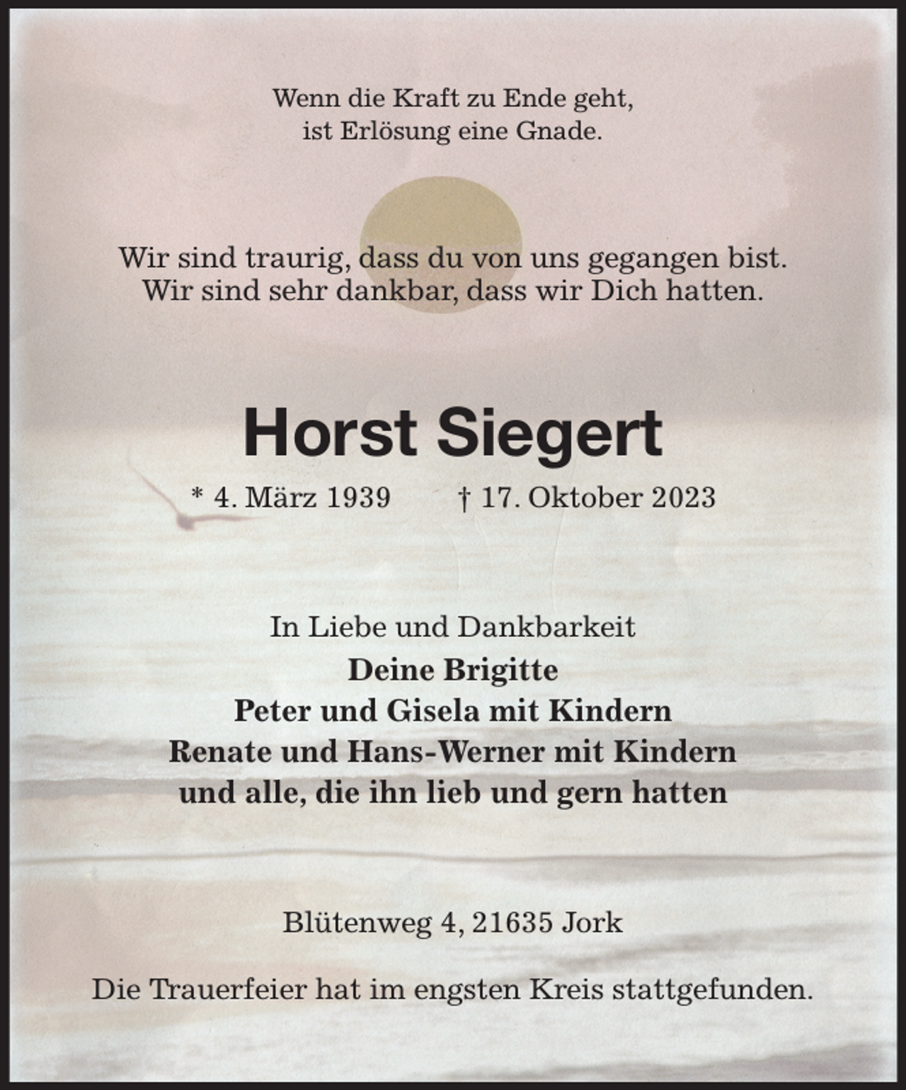 <p>Wenn die Kraft zu Ende geht,<br />ist Erlösung eine Gnade.<br />Wir sind traurig, dass du von uns gegangen bist.<br />Wir sind sehr dankbar, dass wir Dich hatten.<br />Horst Siegert<br />* 4. März 1939 † 17. Oktober 2023<br />In Liebe und Dankbarkeit<br />Deine Brigitte<br />Peter und Gisela mit Kindern<br />Renate und Hans-Werner mit Kindern<br />und alle, die ihn lieb und gern hatten<br />Blütenweg 4, 21635 Jork</p><p>Die Trauerfeier hat im engsten Kreis stattgefunden.</p>