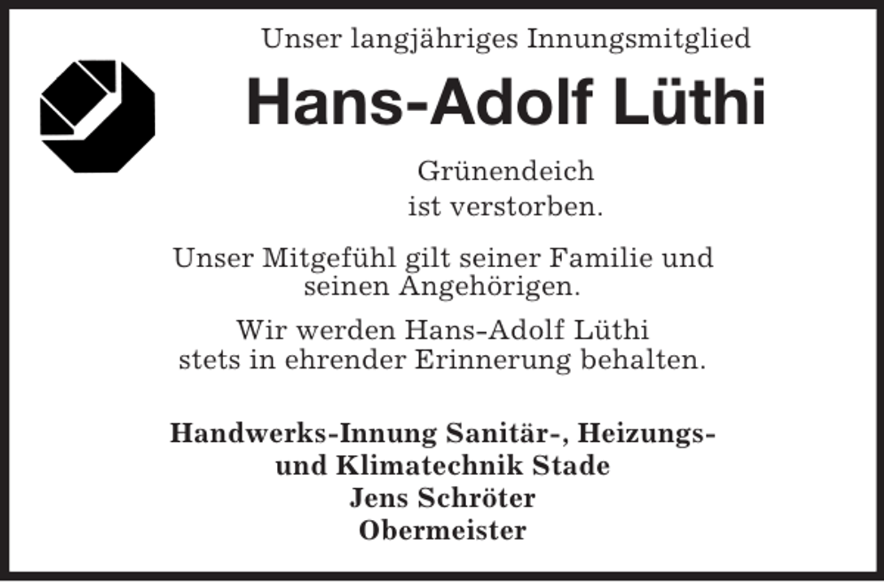 <p>Unser langjähriges Innungsmitglied</p><p>Hans-Adolf Lüthi<br />Grünendeich<br />ist verstorben.<br />Unser Mitgefühl gilt seiner Familie und<br />seinen Angehörigen.<br />Wir werden Hans-Adolf Lüthi<br />stets in ehrender Erinnerung behalten.<br />Handwerks-Innung Sanitär-, Heizungsund Klimatechnik Stade<br />Jens Schröter<br />Obermeister</p>