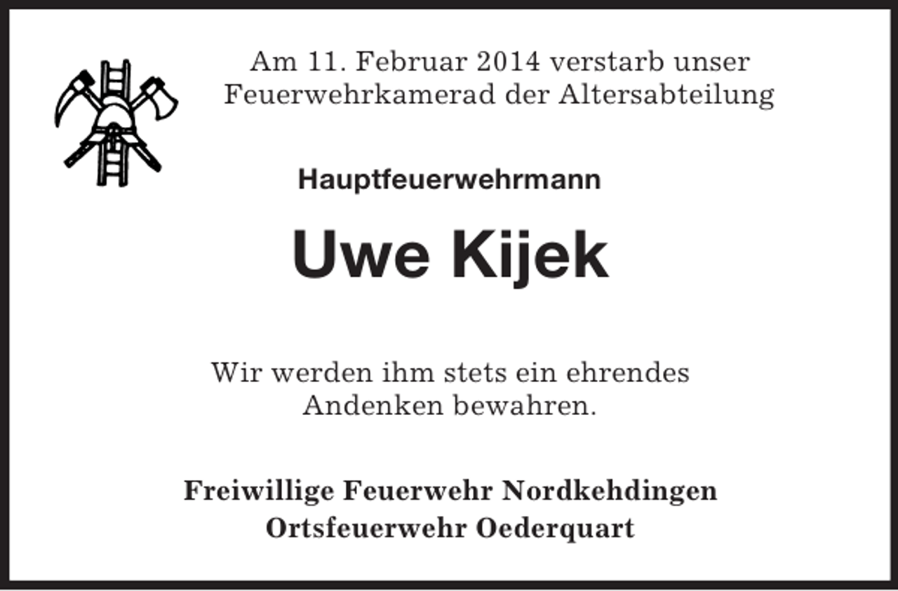 <p>Am 11. Februar 2014 verstarb unser<br />Feuerwehrkamerad der Altersabteilung<br />Hauptfeuerwehrmann</p><p>Uwe Kijek<br />Wir werden ihm stets ein ehrendes<br />Andenken bewahren.<br />Freiwillige Feuerwehr Nordkehdingen<br />Ortsfeuerwehr Oederquart</p>