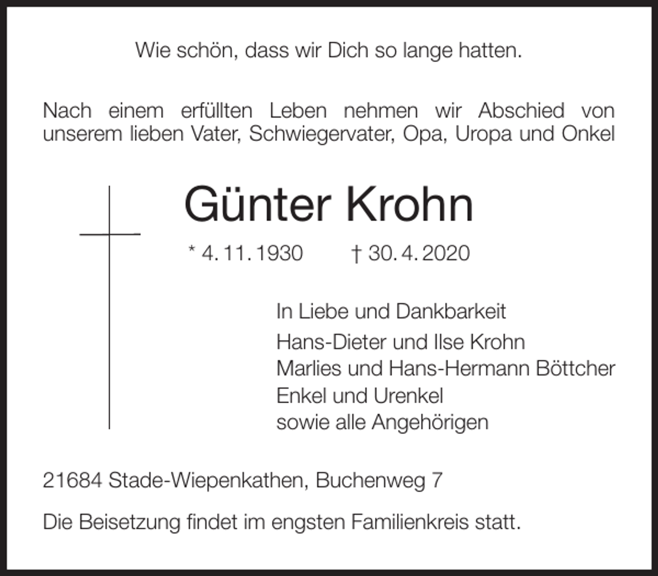 <p>Wie schön, dass wir Dich so lange hatten.<br />Nach einem erfüllten Leben nehmen wir Abschied von<br />unserem lieben Vater, Schwiegervater, Opa, Uropa und Onkel<br />Günter Krohn<br />* 4. 11. 1930 † 30. 4. 2020<br />In Liebe und Dankbarkeit<br />Hans-Dieter und Ilse Krohn<br />Marlies und Hans-Hermann Böttcher<br />Enkel und Urenkel<br />sowie alle Angehörigen<br />21684 Stade-Wiepenkathen, Buchenweg 7</p>
<p>Die Beisetzung findet im engsten Familienkreis statt.</p>