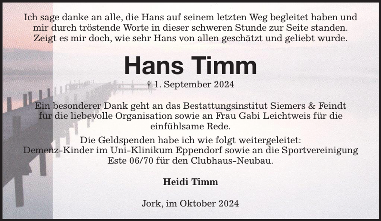<p>Ich sage danke an alle, die Hans auf seinem letzten Weg begleitet haben und mir durch tröstende Worte in dieser schweren Stunde zur Seite standen.<br />Zeigt es mir doch, wie sehr Hans von allen geschätzt und geliebt wurde.<br />Hans Timm<br />† 1. September 2024<br />Ein besonderer Dank geht an das Bestattungsinstitut Siemers &amp; Feindt<br />für die liebevolle Organisation sowie an Frau Gabi Leichtweis für die<br />einfühlsame Rede.<br />Die Geldspenden habe ich wie folgt weitergeleitet:<br />Demenz-Kinder im Uni-Klinikum Eppendorf sowie an die Sportvereinigung Este 06/70 für den Clubhaus-Neubau.<br />Heidi Timm<br />Jork, im Oktober 2024</p>