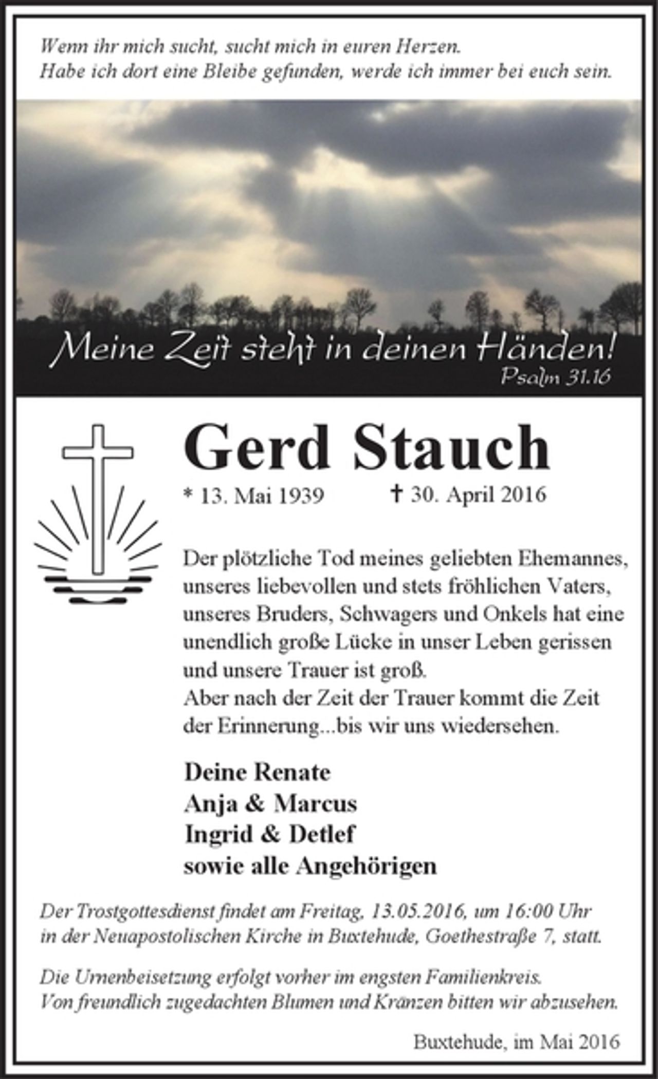 <p>Wenn ihr mich sucht, sucht mich in euren Herzen.<br />Habe ich dort eine Bleibe gefunden, werde ich immer bei euch sein.</p>
<p>Meine Zeit steht in deinen Händen!<br />Psalm 31.16<br />Gerd Stauch<br />* 13. Mai 1939 † 30. April 2016</p>
<p>Der plötzliche Tod meines geliebten Ehemannes,<br />unseres liebevollen und stets fröhlichen Vaters,<br />unseres Bruders, Schwagers und Onkels hat eine<br />unendlich große Lücke in unser Leben gerissen<br />und unsere Trauer ist groß.<br />Aber nach der Zeit der Trauer kommt die Zeit<br />der Erinnerung...bis wir uns wiedersehen.</p>
<p>Deine Renate<br />Anja &amp; Marcus<br />Ingrid &amp; Detlef<br />sowie alle Angehörigen</p>
<p>Der Trostgottesdienst findet am Freitag, 13.05.2016, um 16:00 Uhr<br />in der Neuapostolischen Kirche in Buxtehude, Goethestraße 7, statt.<br />Die Urnenbeisetzung erfolgt vorher im engsten Familienkreis.<br />Von freundlich zugedachten Blumen und Kränzen bitten wir abzusehen.</p>
<p>Buxtehude, im Mai 2016</p>