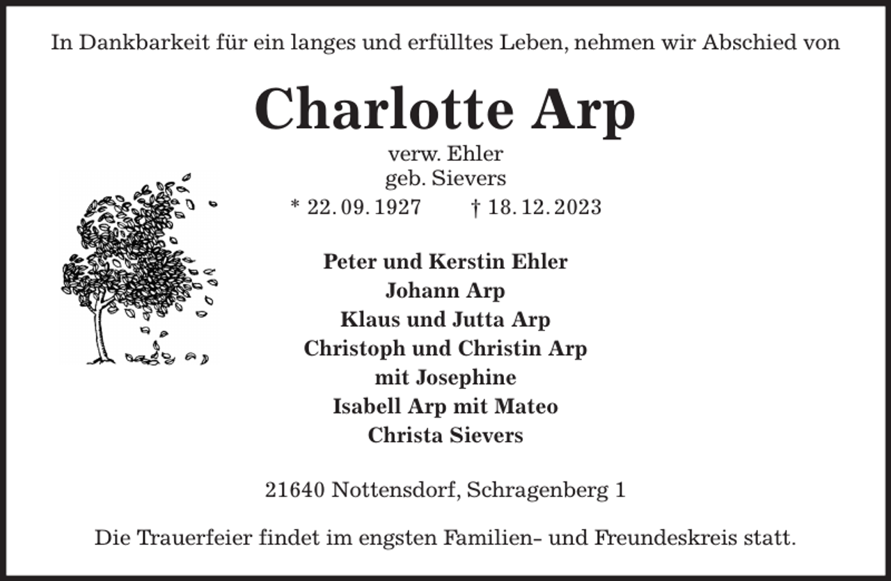 <p>In Dankbarkeit für ein langes und erfülltes Leben, nehmen wir Abschied von<br />Charlotte Arp<br />verw. Ehler<br />geb. Sievers<br />* 22. 09. 1927 † 18. 12. 2023<br />Peter und Kerstin Ehler<br />Johann Arp<br />Klaus und Jutta Arp<br />Christoph und Christin Arp<br />mit Josephine<br />Isabell Arp mit Mateo<br />Christa Sievers<br />21640 Nottensdorf, Schragenberg 1</p><p>Die Trauerfeier findet im engsten Familien- und Freundeskreis statt.</p>