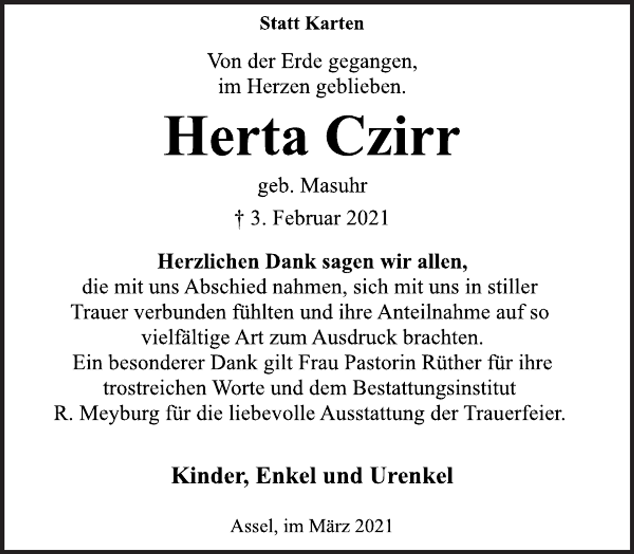 <p>Statt Karten<br />Von der Erde gegangen,<br />im Herzen geblieben.<br />Herta Czirr<br />geb. Masuhr<br />† 3. Februar 2021<br />Herzlichen Dank sagen wir allen,<br />die mit uns Abschied nahmen, sich mit uns in stiller<br />Trauer verbunden fühlten und ihre Anteilnahme auf so<br />vielfältige Art zum Ausdruck brachten.<br />Ein besonderer Dank gilt Frau Pastorin Rüther für ihre<br />trostreichen Worte und dem Bestattungsinstitut<br />R. Meyburg für die liebevolle Ausstattung der Trauerfeier.<br />Kinder, Enkel und Urenkel<br />Assel, im März 2021</p>