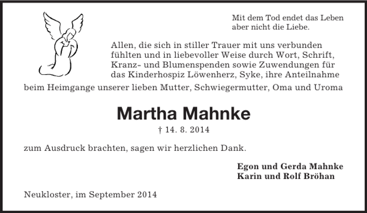<p>Mit dem Tod endet das Leben<br />aber nicht die Liebe.<br />Allen, die sich in stiller Trauer mit uns verbunden fühlten und in liebevoller Weise durch Wort, Schrift, Kranz- und Blumenspenden sowie Zuwendungen für das Kinderhospiz Löwenherz, Syke, ihre Anteilnahme beim Heimgange unserer lieben Mutter, Schwiegermutter, Oma und Uroma<br />Martha Mahnke<br />† 14. 8. 2014<br />zum Ausdruck brachten, sagen wir herzlichen Dank.<br />Egon und Gerda Mahnke<br />Karin und Rolf Bröhan<br />Neukloster, im September 2014</p>