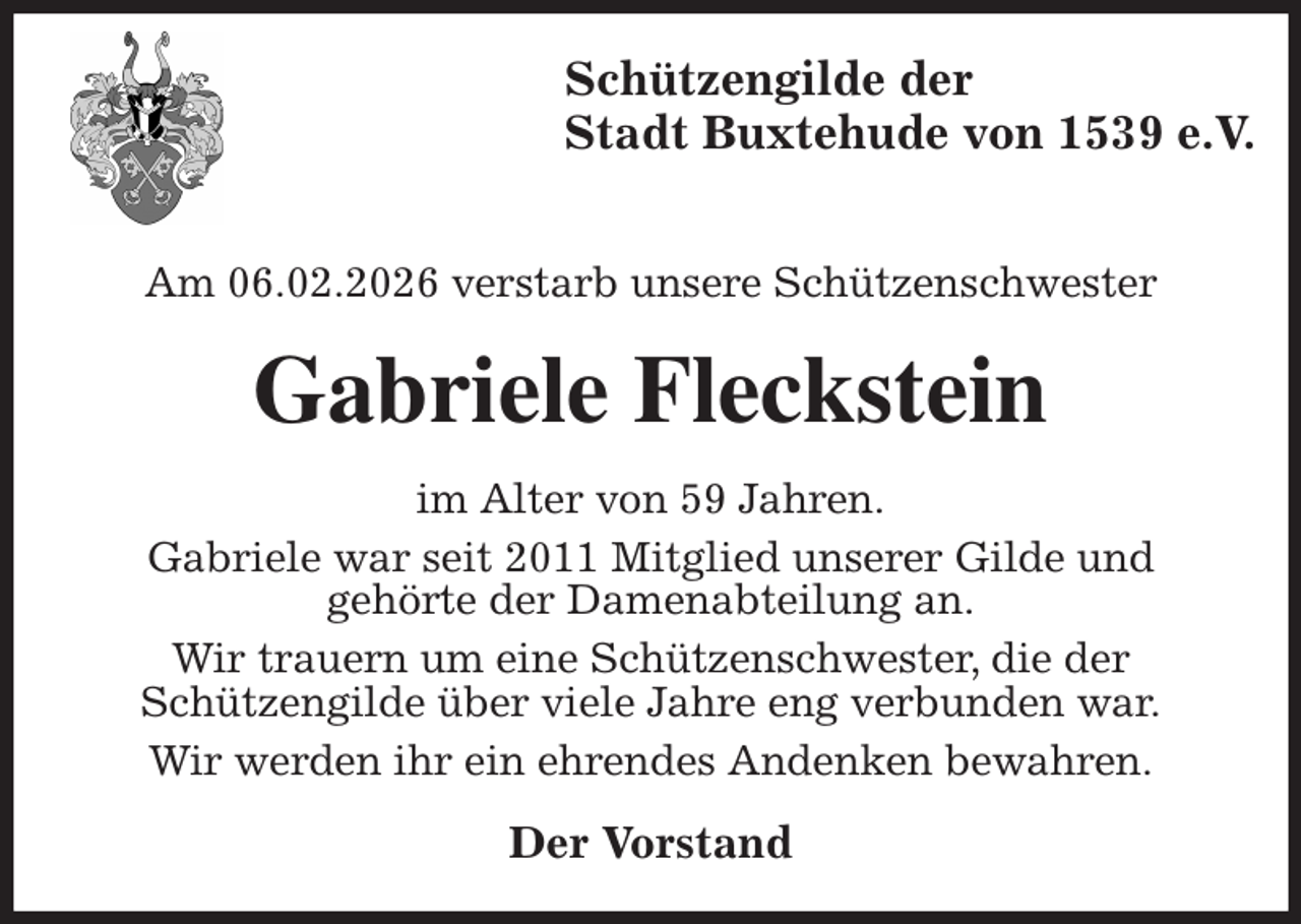 <p>Schützengilde der<br />Stadt Buxtehude von 1539 e.V.</p><p>Am 06.02.2026 verstarb unsere Schützenschwester<br />Gabriele Fleckstein<br />im Alter von 59 Jahren.<br />Gabriele war seit 2011 Mitglied unserer Gilde und<br />gehörte der Damenabteilung an.<br />Wir trauern um eine Schützenschwester, die der<br />Schützengilde über viele Jahre eng verbunden war.<br />Wir werden ihr ein ehrendes Andenken bewahren.<br />Der Vorstand</p>