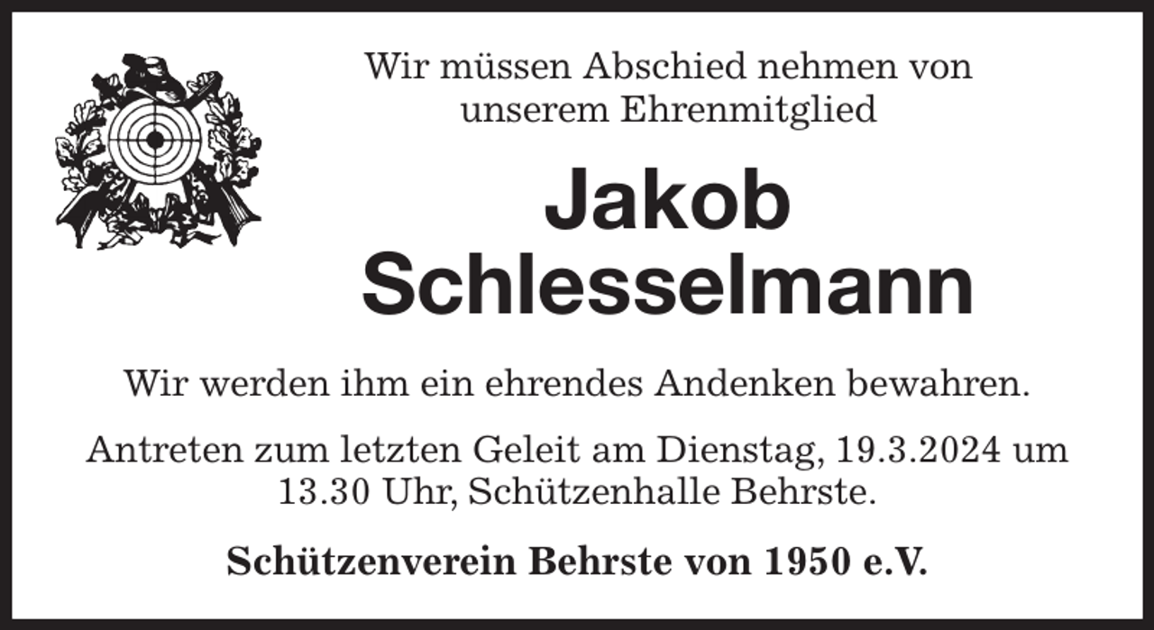 <p>Wir müssen Abschied nehmen von<br />unserem Ehrenmitglied<br />Jakob<br />Schlesselmann<br />Wir werden ihm ein ehrendes Andenken bewahren.<br />Antreten zum letzten Geleit am Dienstag, 19.3.2024 um 13.30 Uhr, Schützenhalle Behrste.<br />Schützenverein Behrste von 1950 e.V.</p>