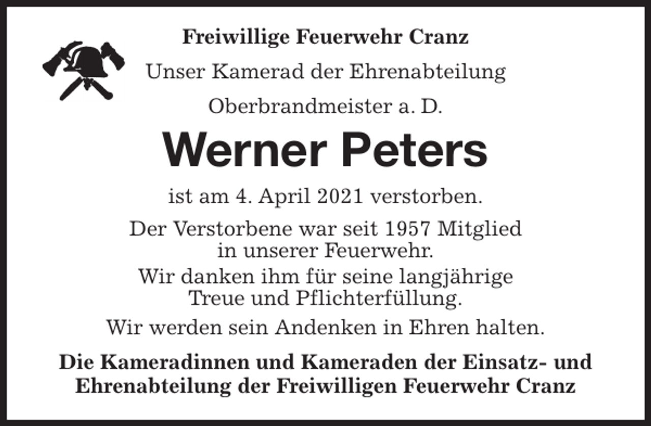 <p>Freiwillige Feuerwehr Cranz<br />Unser Kamerad der Ehrenabteilung<br />Oberbrandmeister a. D.<br />Werner Peters<br />ist am 4. April 2021 verstorben.<br />Der Verstorbene war seit 1957 Mitglied<br />in unserer Feuerwehr.<br />Wir danken ihm für seine langjährige<br />Treue und Pflichterfüllung.<br />Wir werden sein Andenken in Ehren halten.<br />Die Kameradinnen und Kameraden der Einsatz- und<br />Ehrenabteilung der Freiwilligen Feuerwehr Cranz</p>