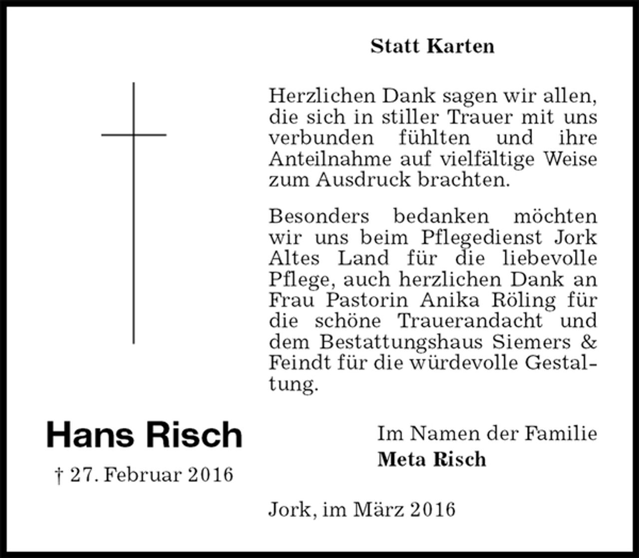 <p>Statt Karten<br />Herzlichen Dank sagen wir allen,<br />die sich in stiller Trauer mit uns<br />verbunden fühlten und ihre<br />Anteilnahme auf vielfältige Weise<br />zum Ausdruck brachten.<br />Besonders bedanken möchten wir uns beim Pflegedienst Jork Altes Land für die liebevolle Pflege, auch herzlichen Dank an Frau Pastorin Anika Röling für die schöne Trauerandacht und dem Bestattungshaus Siemers &amp; Feindt für die würdevolle Gestaltung.<br />Jork, im März 2016<br />Im Namen der Familie<br />Meta Risch<br />Hans Risch<br />† 27. Februar 2016</p>