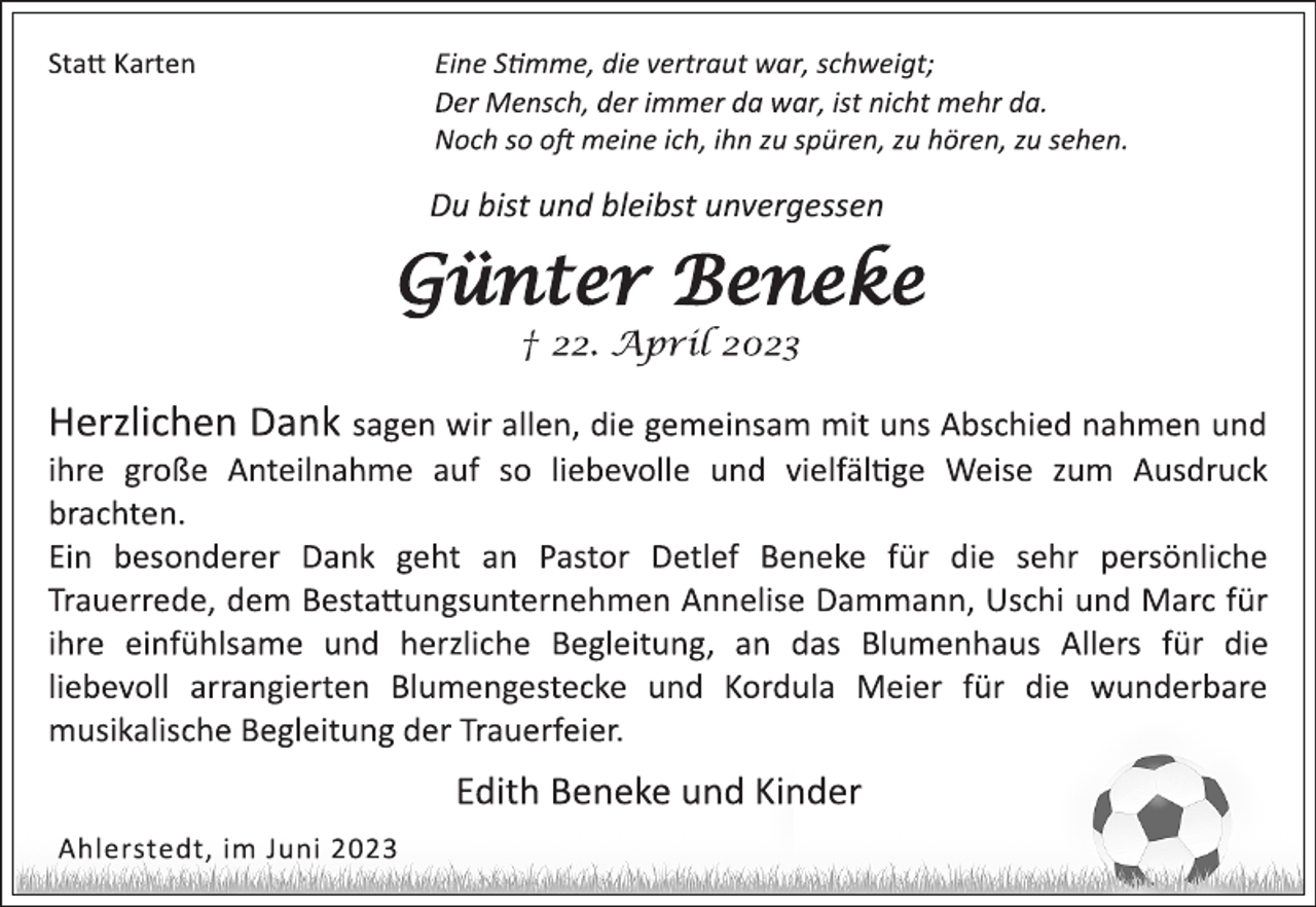 <p>Statt Karten Eine Stimme, die vertraut war, schweigt;<br />Der Mensch, der immer da war, ist nicht mehr da.<br />Noch so oft meine ich, ihn zu spüren, zu hören, zu sehen.<br />Du bist und bleibst unvergessen<br />Günter Beneke<br />† 22. April 2023<br />Herzlichen Dank sagen wir allen, die gemeinsam mit uns Abschied nahmen und<br />ihre große Anteilnahme auf so liebevolle und vielfältige Weise zum Ausdruck<br />brachten.<br />Ein besonderer Dank geht an Pastor Detlef Beneke für die sehr persönliche<br />Trauerrede, dem Bestattungsunternehmen Annelise Dammann, Uschi und Marc für<br />ihre einfühlsame und herzliche Begleitung, an das Blumenhaus Allers für die<br />liebevoll arrangierten Blumengestecke und Kordula Meier für die wunderbare<br />musikalische Begleitung der Trauerfeier.<br />Edith Beneke und Kinder<br />Ahlerstedt, im Juni 2023</p>