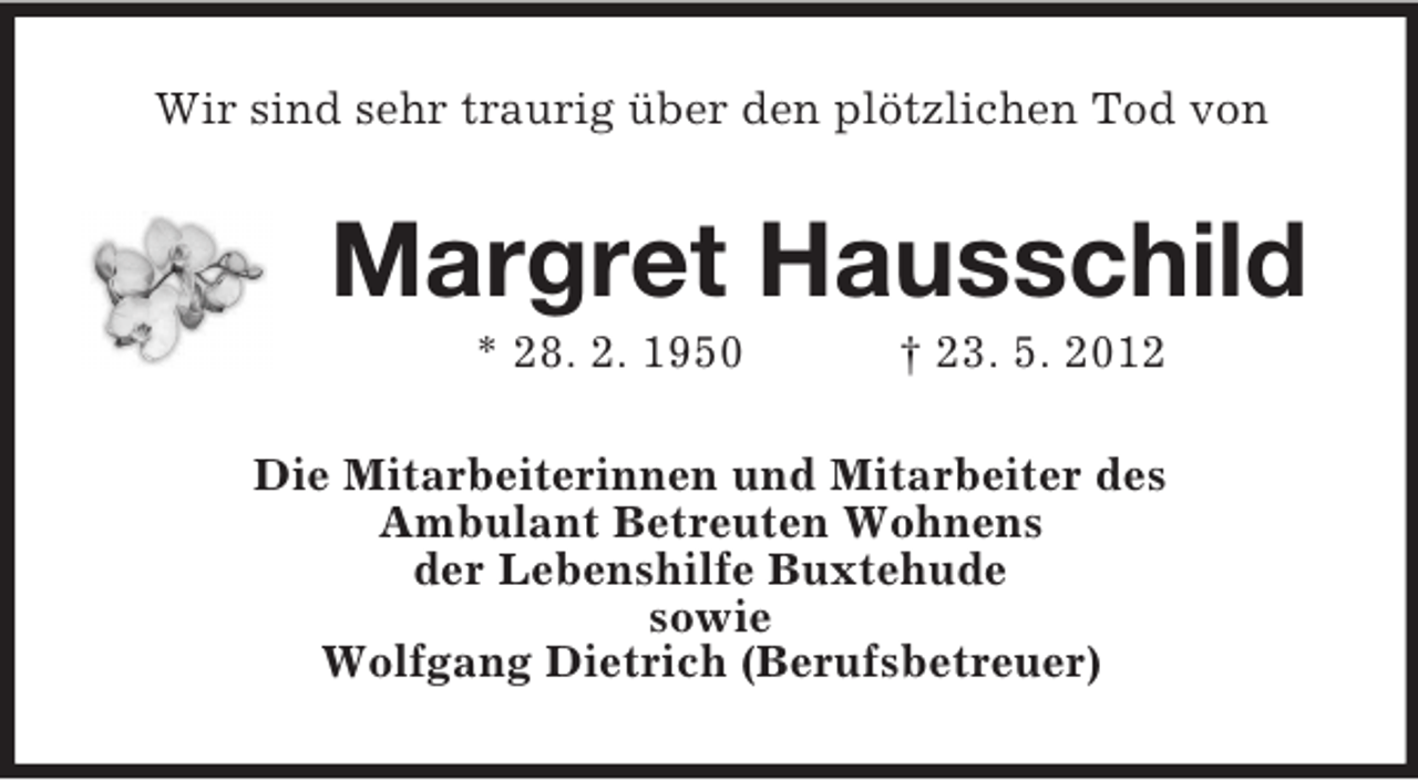 <p>Wir sind sehr traurig über den plötzlichen Tod von</p><p>Margret Hausschild<br />* 28. 2. 1950</p><p>† 23. 5. 2012</p><p>Die Mitarbeiterinnen und Mitarbeiter des<br />Ambulant Betreuten Wohnens<br />der Lebenshilfe Buxtehude<br />sowie<br />Wolfgang Dietrich (Berufsbetreuer)</p>