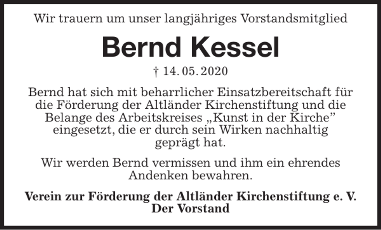 <p>Wir trauern um unser langjähriges Vorstandsmitglied<br />Bernd Kessel<br />† 14. 05. 2020<br />Bernd hat sich mit beharrlicher Einsatzbereitschaft für die Förderung der Altländer Kirchenstiftung und die<br />Belange des Arbeitskreises „Kunst in der Kirche”<br />eingesetzt, die er durch sein Wirken nachhaltig<br />geprägt hat.<br />Wir werden Bernd vermissen und ihm ein ehrendes<br />Andenken bewahren.<br />Verein zur Förderung der Altländer Kirchenstiftung e. V.<br />Der Vorstand</p>