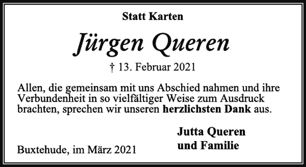 <p>Statt Karten<br />Jürgen Queren<br />† 13. Februar 2021<br />Allen, die gemeinsam mit uns Abschied nahmen und ihre Verbundenheit in so vielfältiger Weise zum Ausdruck brachten, sprechen wir unseren herzlichsten Dank aus.<br />Jutta Queren<br />und Familie<br />Buxtehude, im März 2021</p>