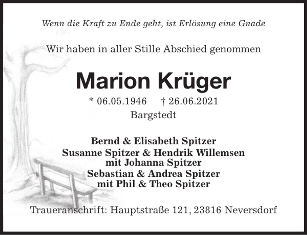 <p>Wenn die Kraft zu Ende geht, ist Erlösung eine Gnade<br />Wir haben in aller Stille Abschied genommen<br />Marion Krüger<br />* 06.05.1946 † 26.06.2021<br />Bargstedt<br />Bernd &amp; Elisabeth Spitzer<br />Susanne Spitzer &amp; Hendrik Willemsen<br />mit Johanna Spitzer<br />Sebastian &amp; Andrea Spitzer<br />mit Phil &amp; Theo Spitzer<br />Traueranschrift: Hauptstraße 121, 23816 Neversdorf</p>
