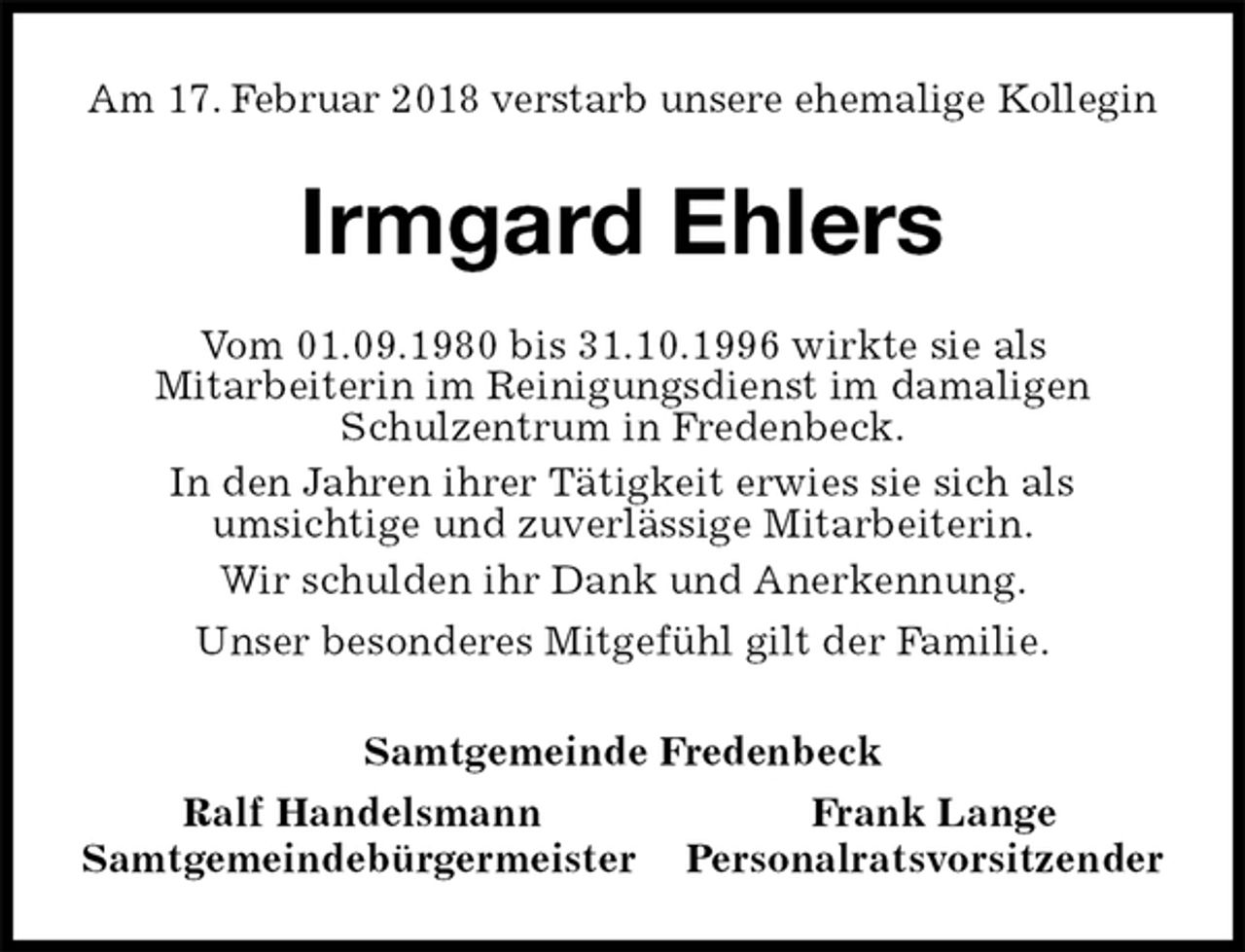 <p>Am 17. Februar 2018 verstarb unsere ehemalige Kollegin<br />Irmgard Ehlers<br />Vom 01.09.1980 bis 31.10.1996 wirkte sie als<br />Mitarbeiterin im Reinigungsdienst im damaligen<br />Schulzentrum in Fredenbeck.<br />In den Jahren ihrer Tätigkeit erwies sie sich als<br />umsichtige und zuverlässige Mitarbeiterin.<br />Wir schulden ihr Dank und Anerkennung.<br />Unser besonderes Mitgefühl gilt der Familie.<br />Samtgemeinde Fredenbeck<br />Ralf Handelsmann Frank Lange<br />Samtgemeindebürgermeister Personalratsvorsitzender</p>