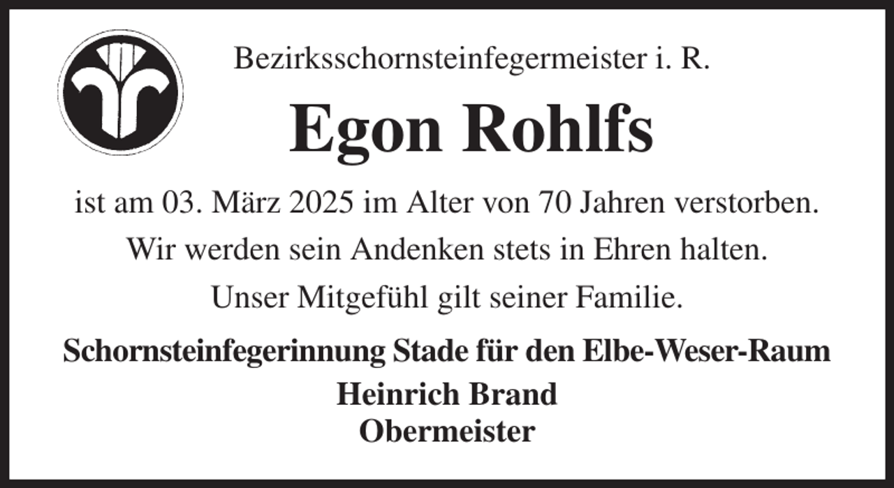 <p>Bezirksschornsteinfegermeister i. R.<br />Egon Rohlfs<br />ist am 03. März 2025 im Alter von 70 Jahren verstorben.<br />Wir werden sein Andenken stets in Ehren halten.<br />Unser Mitgefühl gilt seiner Familie.<br />Schornsteinfegerinnung Stade für den Elbe-Weser-Raum<br />Heinrich Brand<br />Obermeister</p>
