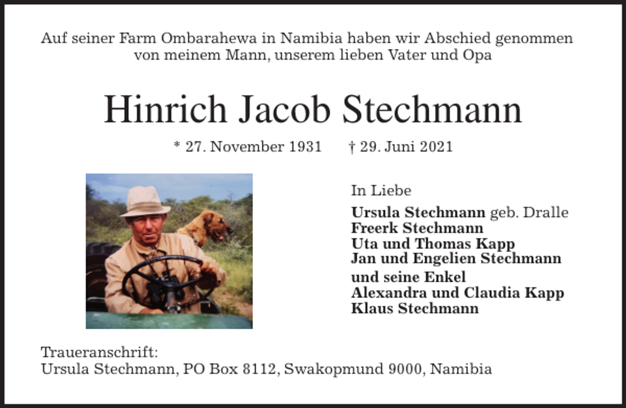 <p>Auf seiner Farm Ombarahewa in Namibia haben wir Abschied genommen von meinem Mann, unserem lieben Vater und Opa<br />Hinrich Jacob Stechmann<br />* 27. November 1931 † 29. Juni 2021<br />In Liebe<br />Ursula Stechmann geb. Dralle<br />Freerk Stechmann<br />Uta und Thomas Kapp<br />Jan und Engelien Stechmann<br />und seine Enkel<br />Alexandra und Claudia Kapp<br />Klaus Stechmann<br />Traueranschrift:<br />Ursula Stechmann, PO Box 8112, Swakopmund 9000, Namibia</p>