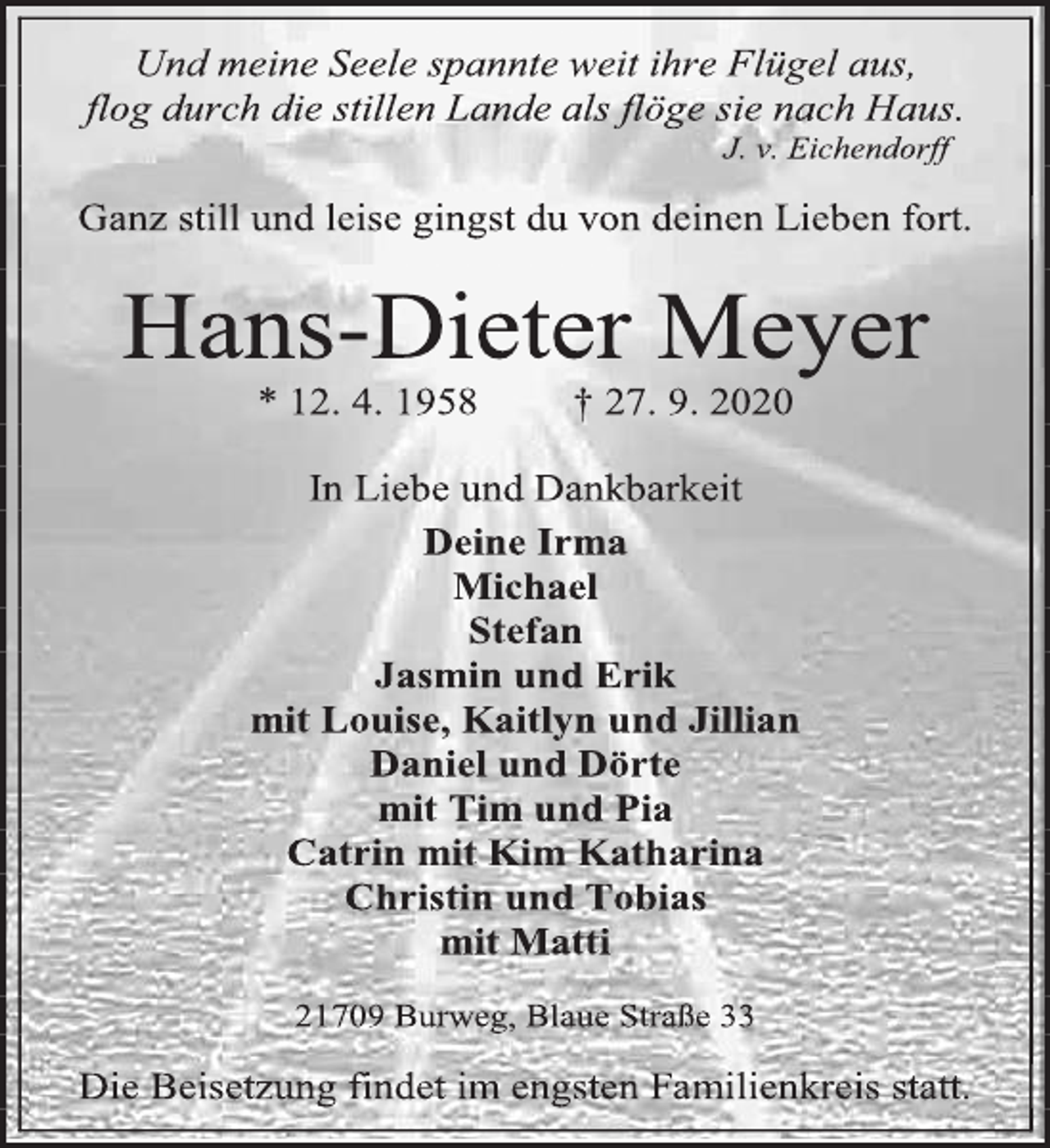 <p>Und meine Seele spannte weit ihre Flügel aus,<br />flog durch die stillen Lande als flöge sie nach Haus.<br />J. v. Eichendorff<br />Ganz still und leise gingst du von deinen Lieben fort.<br />Hans-Dieter Meyer<br />* 12. 4. 1958 † 27. 9. 2020<br />In Liebe und Dankbarkeit<br />Deine Irma<br />Michael<br />Stefan<br />Jasmin und Erik<br />mit Louise, Kaitlyn und Jillian<br />Daniel und Dörte<br />mit Tim und Pia<br />Catrin mit Kim Katharina<br />Christin und Tobias<br />mit Matti<br />21709 Burweg, Blaue Straße 33<br />Die Beisetzung findet im engsten Familienkreis statt.</p>