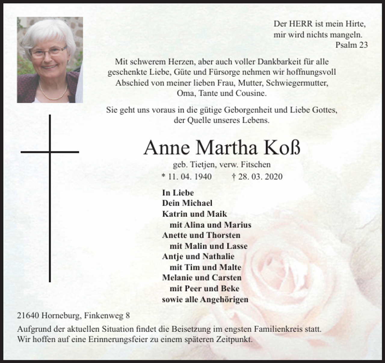 <p>Der HERR ist mein Hirte,<br />mir wird nichts mangeln.<br />Psalm 23<br />Mit schwerem Herzen, aber auch voller Dankbarkeit für alle<br />geschenkte Liebe, Güte und Fürsorge nehmen wir hoffnungsvoll<br />Abschied von meiner lieben Frau, Mutter, Schwiegermutter,<br />Oma, Tante und Cousine.</p>
<p>Sie geht uns voraus in die gütige Geborgenheit und Liebe Gottes,<br />der Quelle unseres Lebens.<br />Anne Martha Koß<br />geb. Tietjen, verw. Fitschen<br />* 11. 04. 1940 † 28. 03. 2020<br />In Liebe<br />Dein Michael<br />Katrin und Maik<br />mit Alina und Marius<br />Anette und Thorsten<br />mit Malin und Lasse<br />Antje und Nathalie<br />mit Tim und Malte<br />Melanie und Carsten<br />mit Peer und Beke<br />sowie alle Angehörigen<br />21640 Horneburg, Finkenweg 8<br />Aufgrund der aktuellen Situation findet die<br />Beisetzung im engsten Familienkreis statt.<br />Wir hoffen auf eine Erinnerungsfeier zu einem späteren Zeitpunkt.</p>