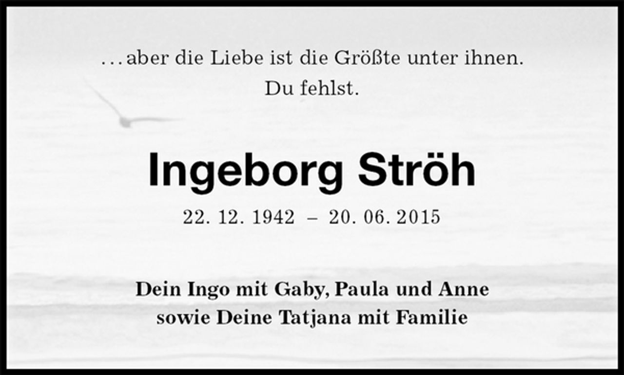 <p>. . . aber die Liebe ist die Größte unter ihnen.<br />Du fehlst.<br />Ingeborg Ströh<br />22. 12. 1942 – 20. 06. 2015<br />Dein Ingo mit Gaby, Paula und Anne<br />sowie Deine Tatjana mit Familie</p>