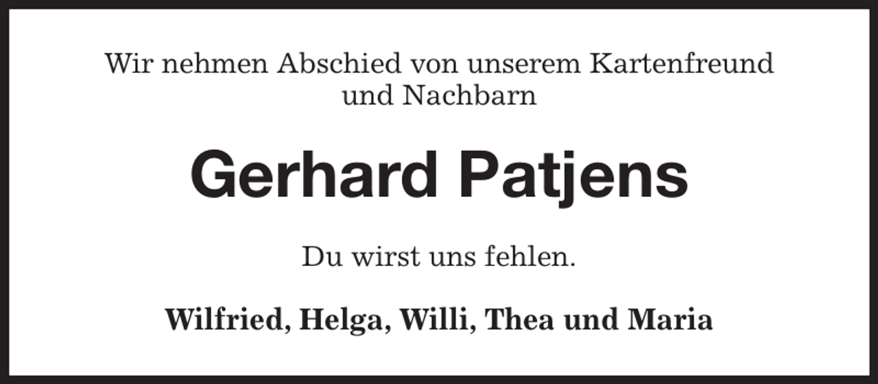 <p>Wir nehmen Abschied von unserem Kartenfreund<br />und Nachbarn<br />Gerhard Patjens<br />Du wirst uns fehlen.<br />Wilfried, Helga, Willi, Thea und Maria</p>