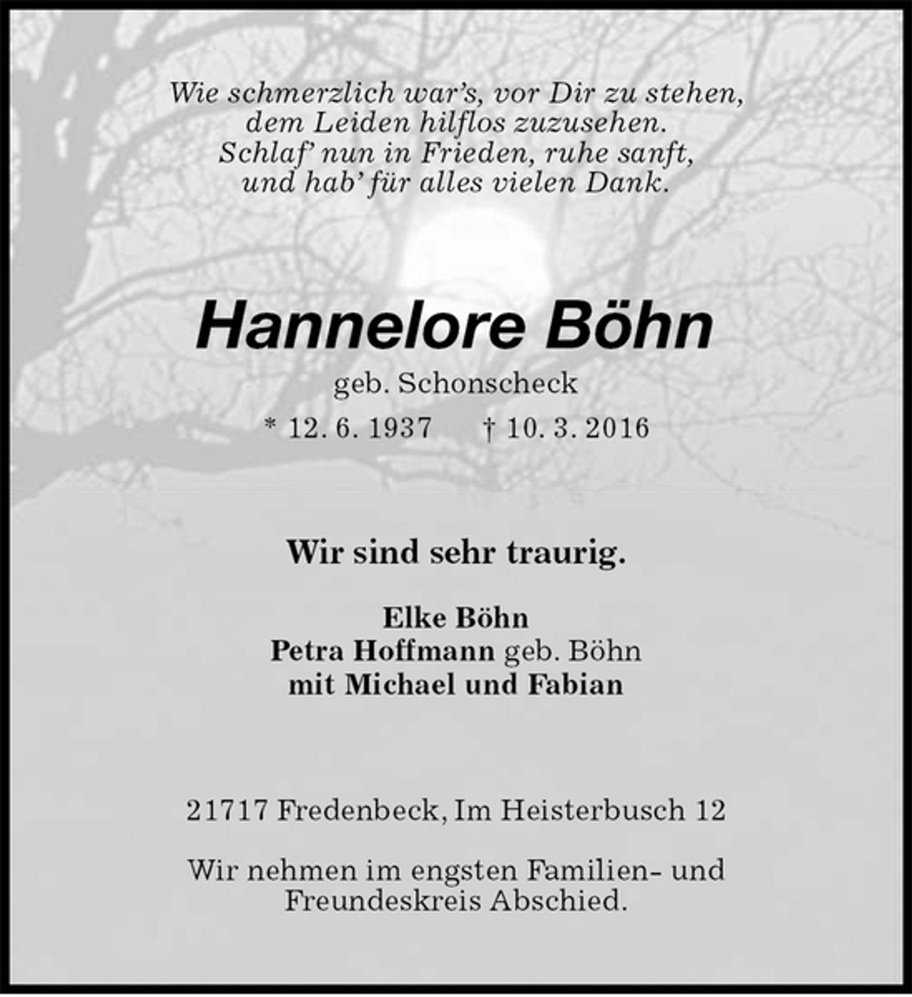 <p>Wie schmerzlich war’s, vor Dir zu stehen,<br />dem Leiden hilflos zuzusehen.<br />Schlaf’ nun in Frieden, ruhe sanft,<br />und hab’ für alles vielen Dank.<br />Hannelore Böhn<br />geb. Schonscheck<br />* 12. 6. 1937 † 10. 3. 2016<br />Wir sind sehr traurig.<br />Elke Böhn<br />Petra Hoffmann geb. Böhn<br />mit Michael und Fabian<br />21717 Fredenbeck, Im Heisterbusch 12<br />Wir nehmen im engsten Familien- und<br />Freundeskreis Abschied.</p>