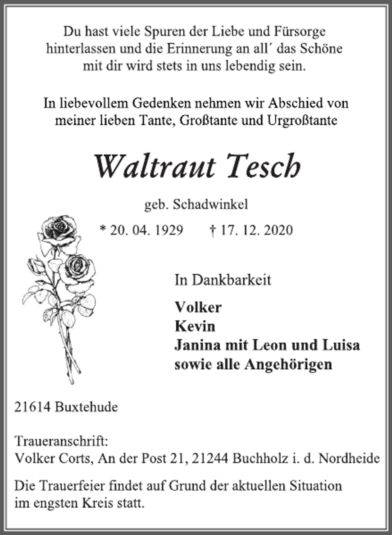 <p>Du hast viele Spuren der Liebe und Fürsorge<br />hinterlassen und die Erinnerung an all ́ das Schöne<br />mit dir wird stets in uns lebendig sein.<br />In liebevollem Gedenken nehmen wir Abschied von<br />meiner lieben Tante, Großtante und Urgroßtante<br />Waltraut Tesch<br />geb.Schadwinkel<br />* 20. 04. 1929 † 17. 12. 2020<br />In Dankbarkeit<br />Volker<br />Kevin<br />Janina mit Leon und Luisa<br />sowie alle Angehörigen<br />21614 Buxtehude<br />Traueranschrift:<br />Volker Corts, An der Post 21, 21244 Buchholzi. d. Nordheide<br />Die Trauerfeier findet auf Grund der aktuellen Situation im engsten Kreis statt.</p>