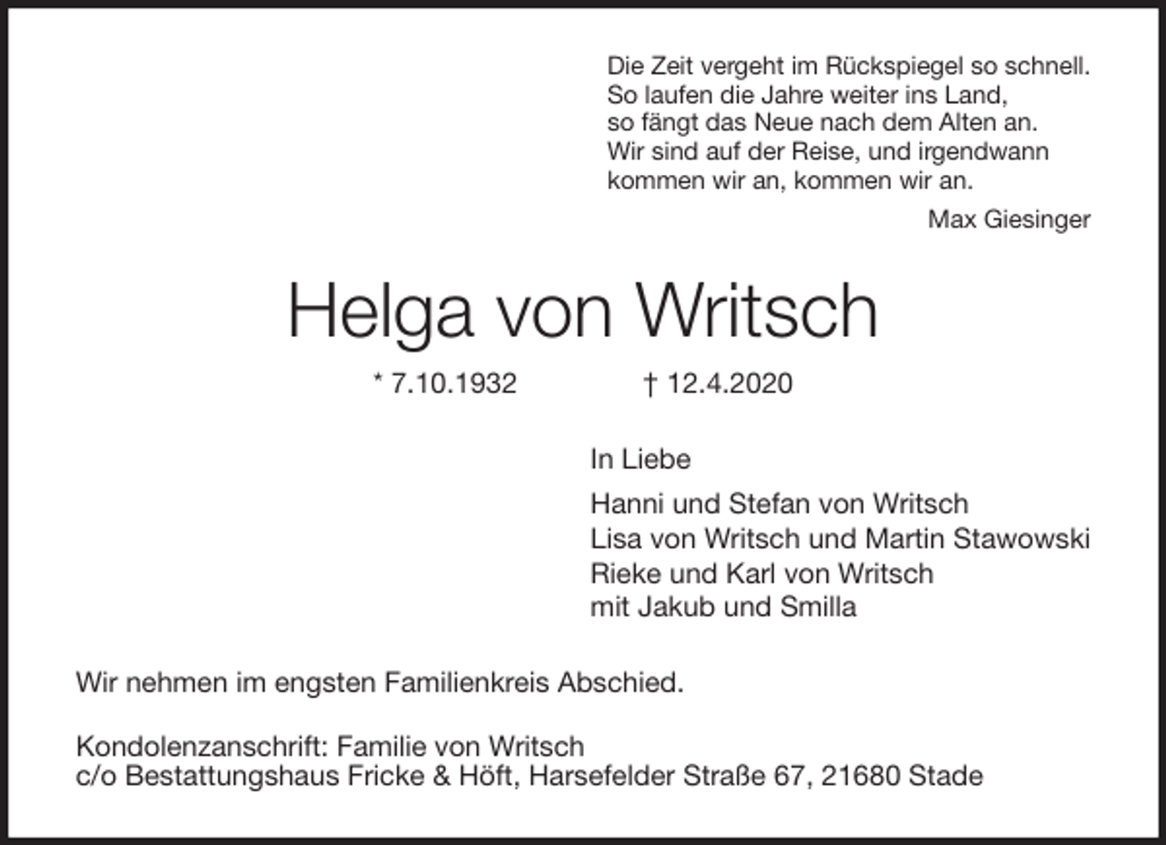 <p>Die Zeit vergeht im Rückspiegel so schnell.<br />So laufen die Jahre weiter ins Land,<br />so fängt das Neue nach dem Alten an.<br />Wir sind auf der Reise, und irgendwann<br />kommen wir an, kommen wir an.<br />Max Giesinger<br />Helga von Writsch<br />* 7.10.1932 † 12.4.2020<br />In Liebe<br />Hanni und Stefan von Writsch<br />Lisa von Writsch und Martin Stawowski<br />Rieke und Karl von Writsch<br />mit Jakub und Smilla<br />Wir nehmen im engsten Familienkreis Abschied.</p>
<p>Kondolenzanschrift: Familie von Writsch<br />c/o Bestattungshaus Fricke &amp; Höft, Harsefelder Straße 67, 21680 Stade</p>