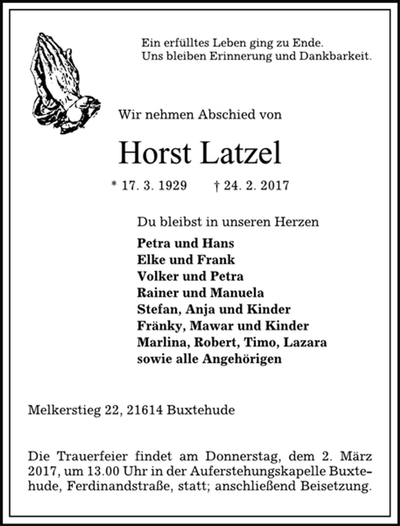 <p>Ein erfülltes Leben ging zu Ende.<br />Uns bleiben Erinnerung und Dankbarkeit.<br />Wir nehmen Abschied von<br />Horst Latzel<br />* 17. 3. 1929 † 24. 2. 2017<br />Du bleibst in unseren Herzen<br />Petra und Hans<br />Elke und Frank<br />Volker und Petra<br />Rainer und Manuela<br />Stefan, Anja und Kinder<br />Fränky, Mawar und Kinder<br />Marlina, Robert, Timo, Lazara<br />sowie alle Angehörigen<br />Melkerstieg 22, 21614 Buxtehude<br />Die Trauerfeier findet am Donnerstag, dem 2. März<br />2017, um 13.00 Uhr in der Auferstehungskapelle Buxtehude,<br />Ferdinandstraße, statt; anschließend Beisetzung.</p>
