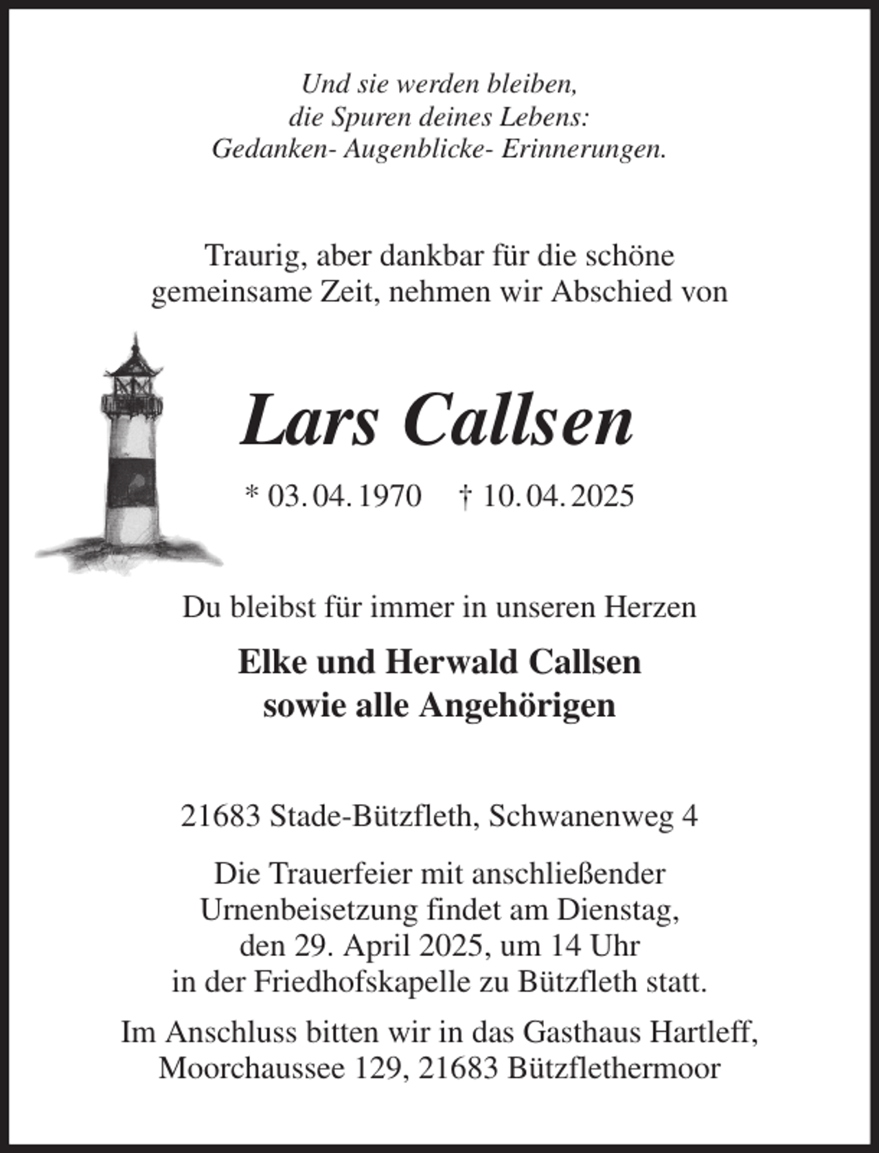 <p>Und sie werden bleiben,<br />die Spuren deines Lebens:<br />Gedanken- Augenblicke- Erinnerungen.<br />Traurig, aber dankbar für die schöne<br />gemeinsame Zeit, nehmen wir Abschied von<br />Lars Callsen<br />* 03. 04. 1970 † 10. 04. 2025<br />Du bleibst für immer in unseren Herzen<br />Elke und Herwald Callsen<br />sowie alle Angehörigen<br />21683 Stade-Bützfleth, Schwanenweg 4<br />Die Trauerfeier mit anschließender<br />Urnenbeisetzung findet am Dienstag,<br />den 29. April 2025, um 14 Uhr<br />in der Friedhofskapelle zu Bützfleth statt.<br />Im Anschluss bitten wir in das Gasthaus Hartleff,<br />Moorchaussee 129, 21683 Bützflethermoor</p>