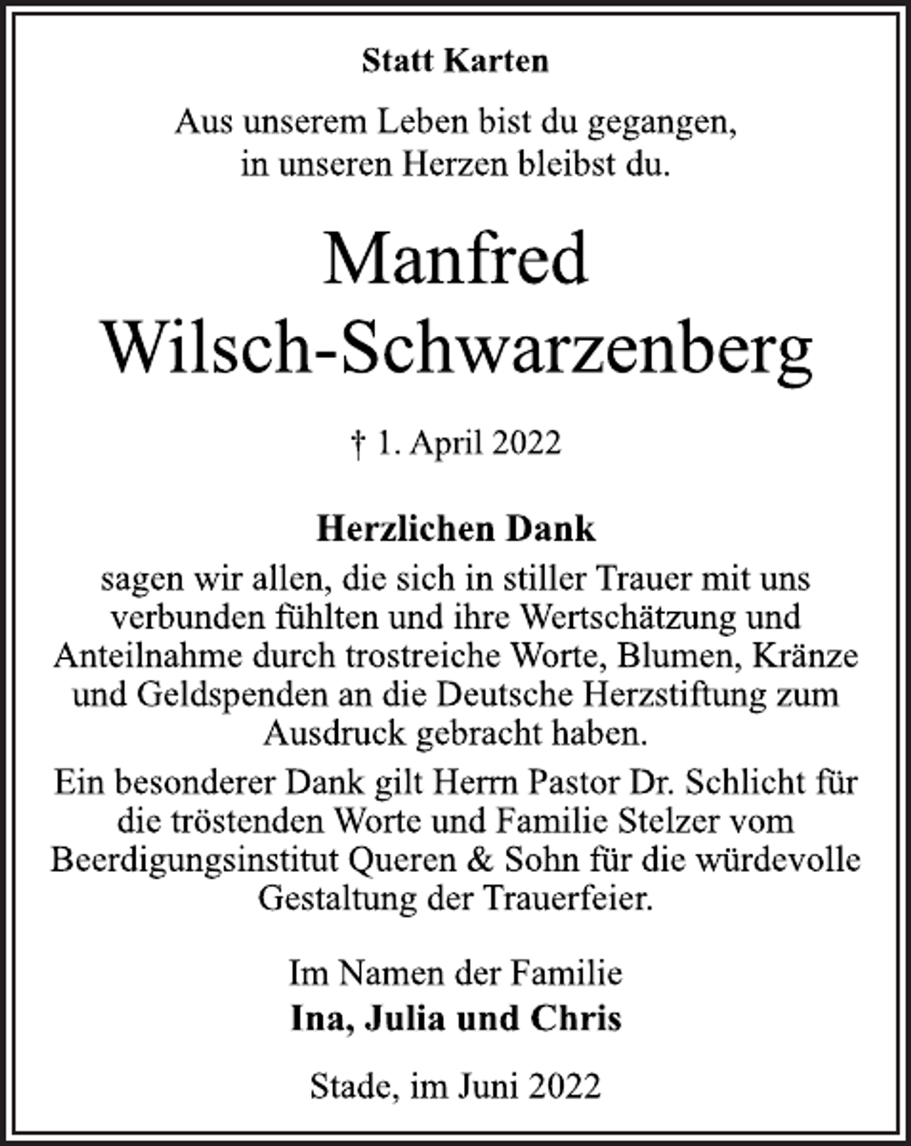 <p>Statt Karten<br />Aus unserem Leben bist du gegangen,<br />in unseren Herzen bleibst du.<br />Manfred<br />Wilsch-Schwarzenberg<br />† 1. April 2022<br />Herzlichen Dank<br />sagen wir allen, die sich in stiller Trauer mit uns<br />verbunden fühlten und ihre Wertschätzung und<br />Anteilnahme durch trostreiche Worte, Blumen, Kränze<br />und Geldspenden an die Deutsche Herzstiftung zum<br />Ausdruck gebracht haben.<br />Ein besonderer Dank gilt Herrn Pastor Dr. Schlicht für<br />die tröstenden Worte und Familie Stelzer vom<br />Beerdigungsinstitut Queren &amp; Sohn für die würdevolle<br />Gestaltung der Trauerfeier.<br />Im Namen der Familie<br />Ina, Julia und Chris<br />Stade, im Juni 2022</p>