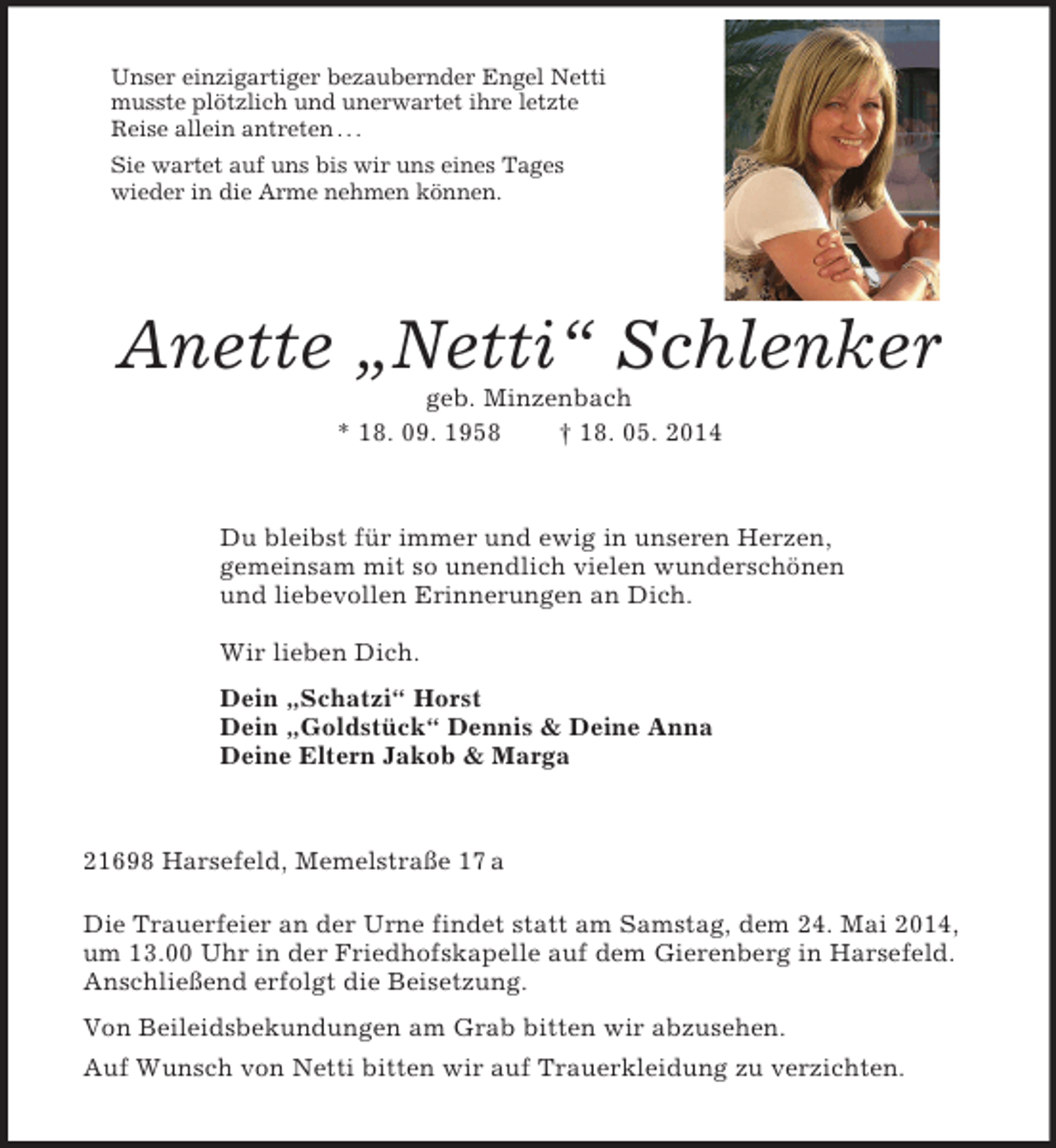<p>Unser einzigartiger bezaubernder Engel Netti<br />musste plötzlich und unerwartet ihre letzte<br />Reise allein antreten . . .<br />Sie wartet auf uns bis wir uns eines Tages<br />wieder in die Arme nehmen können.<br />Anette „Netti“ Schlenker<br />geb. Minzenbach<br />* 18. 09. 1958 † 18. 05. 2014<br />Du bleibst für immer und ewig in unseren Herzen,<br />gemeinsam mit so unendlich vielen wunderschönen<br />und liebevollen Erinnerungen an Dich.</p><p>Wir lieben Dich.<br />Dein „Schatzi“ Horst<br />Dein „Goldstück“ Dennis</p>