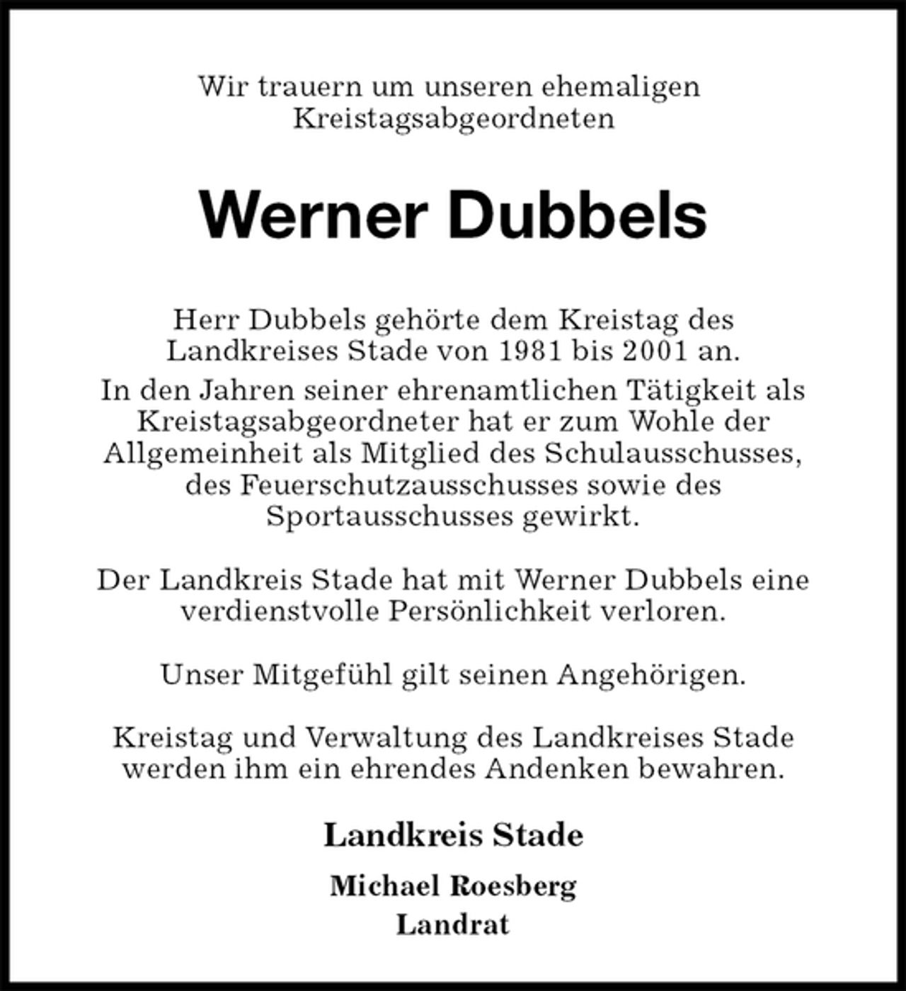 <p>Wir trauern um unseren ehemaligen<br />Kreistagsabgeordneten<br />Werner Dubbels</p>
<p>Herr Dubbels gehörte dem Kreistag des<br />Landkreises Stade von 1981 bis 2001 an.<br />In den Jahren seiner ehrenamtlichen Tätigkeit als Kreistagsabgeordneter hat er zum Wohle der<br />Allgemeinheit als Mitglied des Schulausschusses,<br />des Feuerschutzausschusses sowie des<br />Sportausschusses gewirkt.</p>
<p>Der Landkreis Stade hat mit Werner Dubbels eine<br />verdienstvolle Persönlichkeit verloren.</p>
<p>Unser Mitgefühl gilt seinen Angehörigen.</p>
<p>Kreistag und Verwaltung des Landkreises Stade<br />werden ihm ein ehrendes Andenken bewahren.<br />Landkreis Stade</p>
<p>Michael Roesberg<br />Landrat</p>
