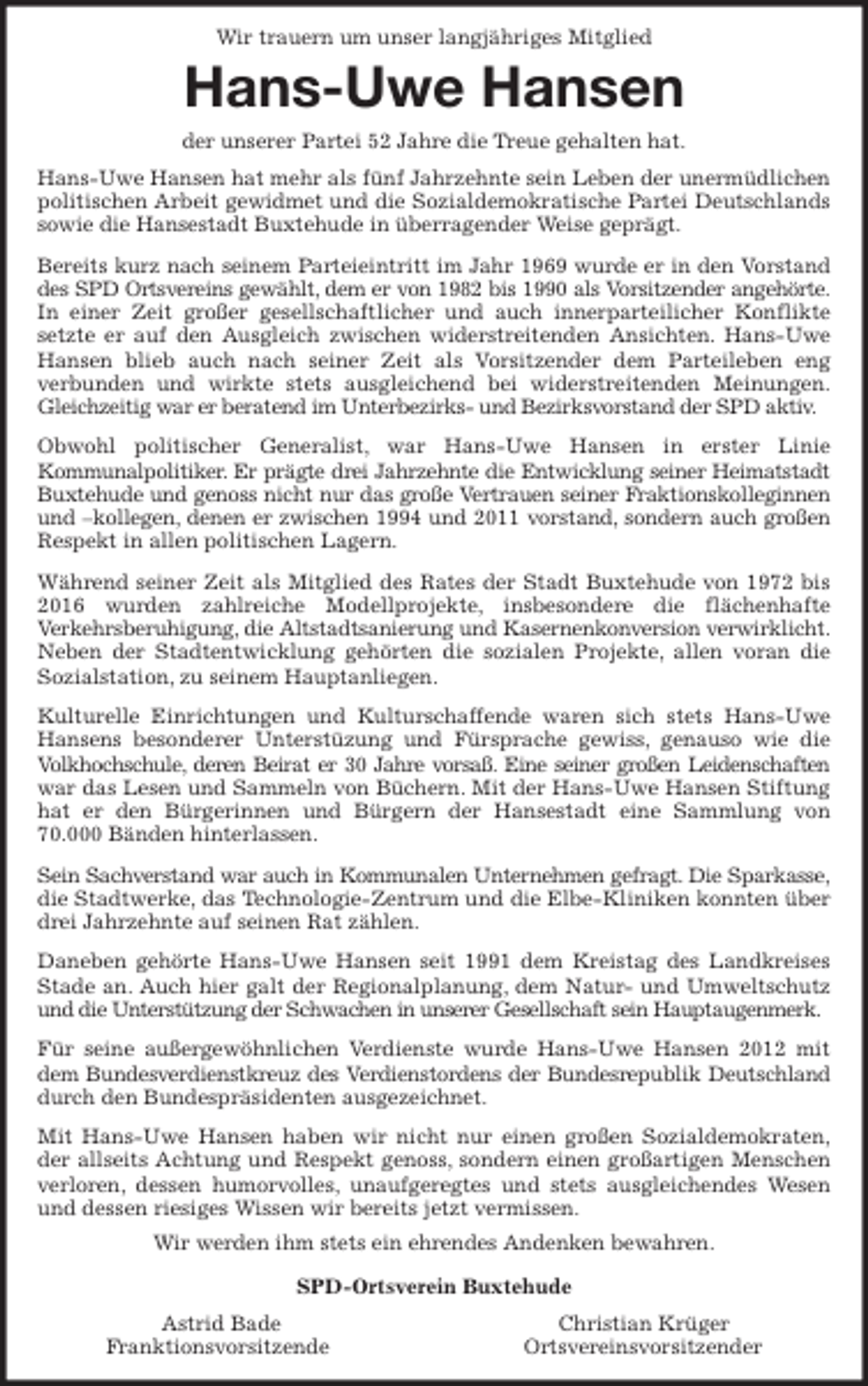 <p>Wir trauern um unser langjähriges Mitglied<br />Hans-Uwe Hansen<br />der unserer Partei 52 Jahre die Treue gehalten hat.<br />Hans-Uwe Hansen hat mehr als fünf Jahrzehnte sein Leben der unermüdlichen<br />politischen Arbeit gewidmet und die Sozialdemokratische Partei Deutschlands<br />sowie die Hansestadt Buxtehude in überragender Weise geprägt.<br />Bereits kurz nach seinem Parteieintritt im Jahr 1969 wurde er in den Vorstand<br />des SPD Ortsvereins gewählt, dem er von 1982 bis 1990 als Vorsitzender angehörte.<br />In einer Zeit großer gesellschaftlicher und auch innerparteilicher Konflikte<br />setzte er auf den Ausgleich zwischen widerstreitenden Ansichten. Hans-Uwe<br />Hansen blieb auch nach seiner Zeit als Vorsitzender dem Parteileben eng<br />verbunden und wirkte stets ausgleichend bei widerstreitenden Meinungen.<br />Gleichzeitig war er beratend im Unterbezirks- und Bezirksvorstand der SPD aktiv.<br />Obwohl politischer Generalist, war Hans-Uwe Hansen in erster Linie<br />Kommunalpolitiker. Er prägte drei Jahrzehnte die Entwicklung seiner Heimatstadt<br />Buxtehude und genoss nicht nur das große Vertrauen seiner Fraktionskolleginnen<br />und -kollegen, denen er zwischen 1994 und 2011 vorstand, sondern auch großen<br />Respekt in allen politischen Lagern.<br />Während seiner Zeit als Mitglied des Rates der Stadt Buxtehude von 1972 bis<br />2016 wurden zahlreiche Modellprojekte, insbesondere die flächenhafte<br />Verkehrsberuhigung, die Altstadtsanierung und Kasernenkonversion verwirklicht.<br />Neben der Stadtentwicklung gehörten die sozialen Projekte, allen voran die<br />Sozialstation, zu seinem Hauptanliegen.<br />Kulturelle Einrichtungen und Kulturschaffende waren sich stets Hans-Uwe<br />Hansens besonderer Unterstüzung und Fürsprache gewiss, genauso wie die<br />Volkhochschule, deren Beirat er 30 Jahre vorsaß. Eine seiner großen Leidenschaften<br />war das Lesen und Sammeln von Büchern. Mit der Hans-Uwe Hansen Stiftung<br />hat er den Bürgerinnen und Bürgern der Hansestadt eine Sammlung von<br />70.000 Bänden hinterlassen.<br />Sein Sachverstand war auch in Kommunalen Unternehmen gefragt. Die Sparkasse,<br />die Stadtwerke, das Technologie-Zentrum und die Elbe-Kliniken konnten über<br />drei Jahrzehnte auf seinen Rat zählen.<br />Daneben gehörte Hans-Uwe Hansen seit 1991 dem Kreistag des Landkreises<br />Stade an. Auch hier galt der Regionalplanung, dem Natur- und Umweltschutz<br />und die Unterstützung der Schwachen in unserer Gesellschaft sein Hauptaugenmerk.<br />Für seine außergewöhnlichen Verdienste wurde Hans-Uwe Hansen 2012 mit<br />dem Bundesverdienstkreuz des Verdienstordens der Bundesrepublik Deutschland<br />durch den Bundespräsidenten ausgezeichnet.<br />Mit Hans-Uwe Hansen haben wir nicht nur einen großen Sozialdemokraten,<br />der allseits Achtung und Respekt genoss, sondern einen großartigen Menschen<br />verloren, dessen humorvolles, unaufgeregtes und stets ausgleichendes Wesen<br />und dessen riesiges Wissen wir bereits jetzt vermissen.<br />Wir werden ihm stets ein ehrendes Andenken bewahren.<br />SPD-Ortsverein Buxtehude<br />Astrid Bade Christian Krüger<br />Franktionsvorsitzende Ortsvereinsvorsitzender</p>