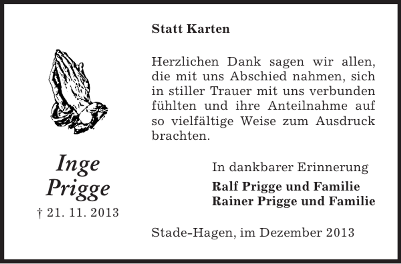 <p>Inge<br />Prigge<br />† 21. 11. 2013<br />Statt Karten<br />Herzlichen Dank sagen wir allen, die mit uns Abschied nahmen, sich in stiller Trauer mit uns verbunden fühlten und ihre Anteilnahme auf so vielfältige Weise zum Ausdruck brachten.<br />In dankbarer Erinnerung<br />Ralf Prigge und Familie<br />Rainer Prigge und Familie<br />Stade-Hagen, im Dezember 2013</p>
