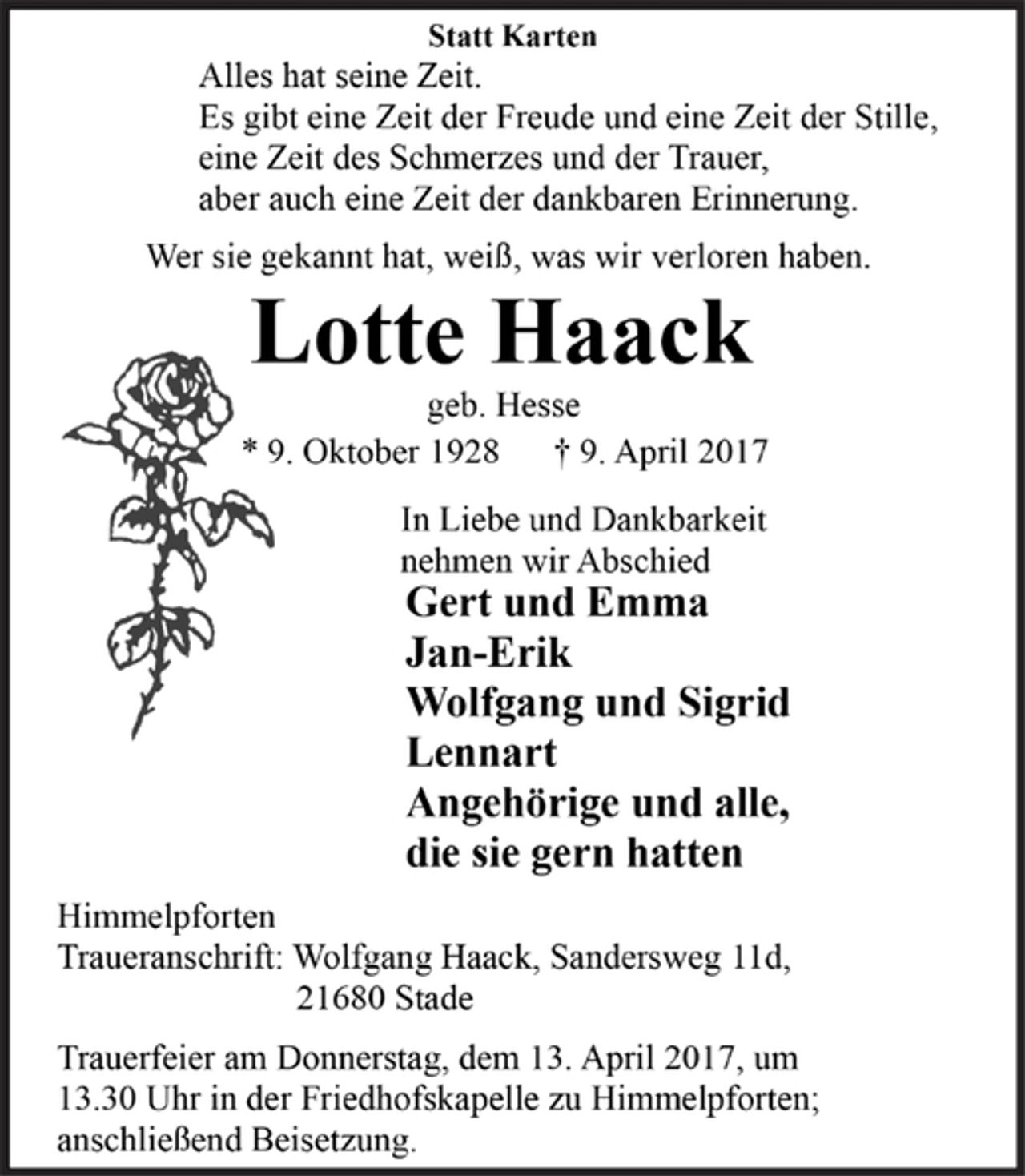 <p>Statt Karten</p><p>Alles hat seine Zeit.<br />Es gibt eine Zeit der Freude und eine Zeit der Stille,<br />eine Zeit des Schmerzes und der Trauer,<br />aber auch eine Zeit der dankbaren Erinnerung.</p><p>Wer sie gekannt hat, weiß, was wir verloren haben.</p><p>Lotte Haack<br />geb. Hesse<br />* 9. Oktober 1928 † 9. April 2017</p><p>In Liebe und Dankbarkeit<br />nehmen wir Abschied<br />Gert und Emma<br />Jan-Erik<br />Wolfgang und Sigrid<br />Lennart<br />Angehörige und alle,<br />die sie gern hatten</p><p>Himmelpforten<br />Traueranschrift: Wolfgang Haack, Sandersweg 11d,<br />21680 Stade<br />Trauerfeier am Donnerstag, dem 13. April 2017, um<br />13.30 Uhr in der Friedhofskapelle zu Himmelpforten;<br />anschließend Beisetzung.</p>