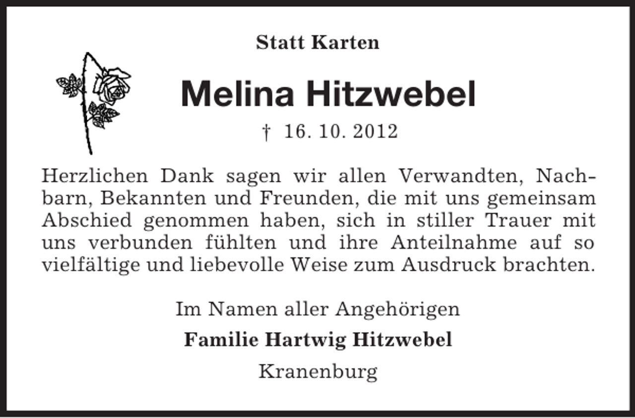<p>Statt Karten</p><p>Melina Hitzwebel<br />† 16. 10. 2012<br />Herzlichen Dank sagen wir allen Verwandten, Nachbarn, Bekannten und Freunden, die mit uns gemeinsam<br />Abschied genommen haben, sich in stiller Trauer mit<br />uns verbunden fühlten und ihre Anteilnahme auf so<br />vielfältige und liebevolle Weise zum Ausdruck brachten.<br />Im Namen aller Angehörigen<br />Familie Hartwig Hitzwebel<br />Kranenburg</p>