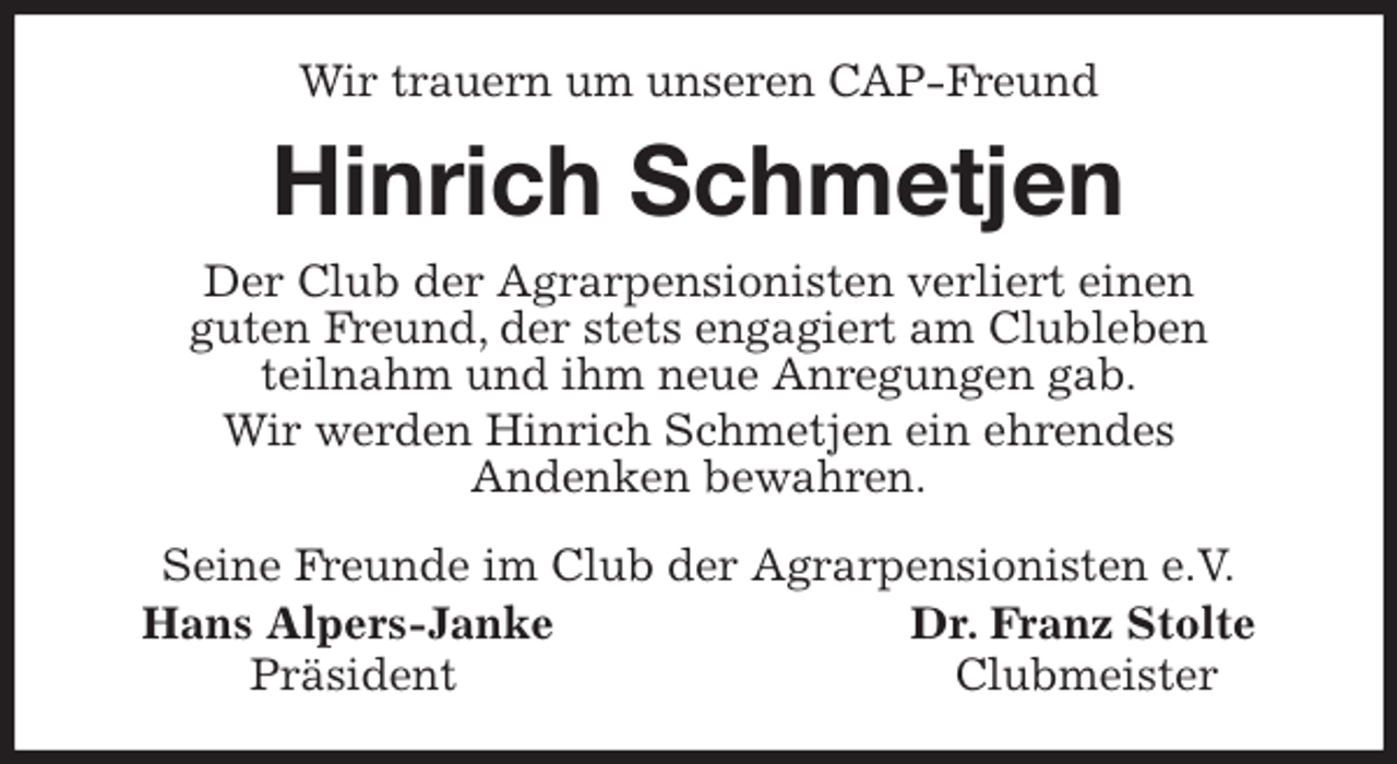<p>Wir trauern um unseren CAP-Freund<br />Hinrich Schmetjen<br />Seine Freunde im Club der Agrarpensionisten e.V.<br />Hans Alpers-Janke Dr. Franz Stolte<br />Präsident Clubmeister<br />Der Club der Agrarpensionisten verliert einen<br />guten Freund, der stets engagiert am Clubleben<br />teilnahm und ihm neue Anregungen gab.<br />Wir werden Hinrich Schmetjen ein ehrendes<br />Andenken bewahren.</p>