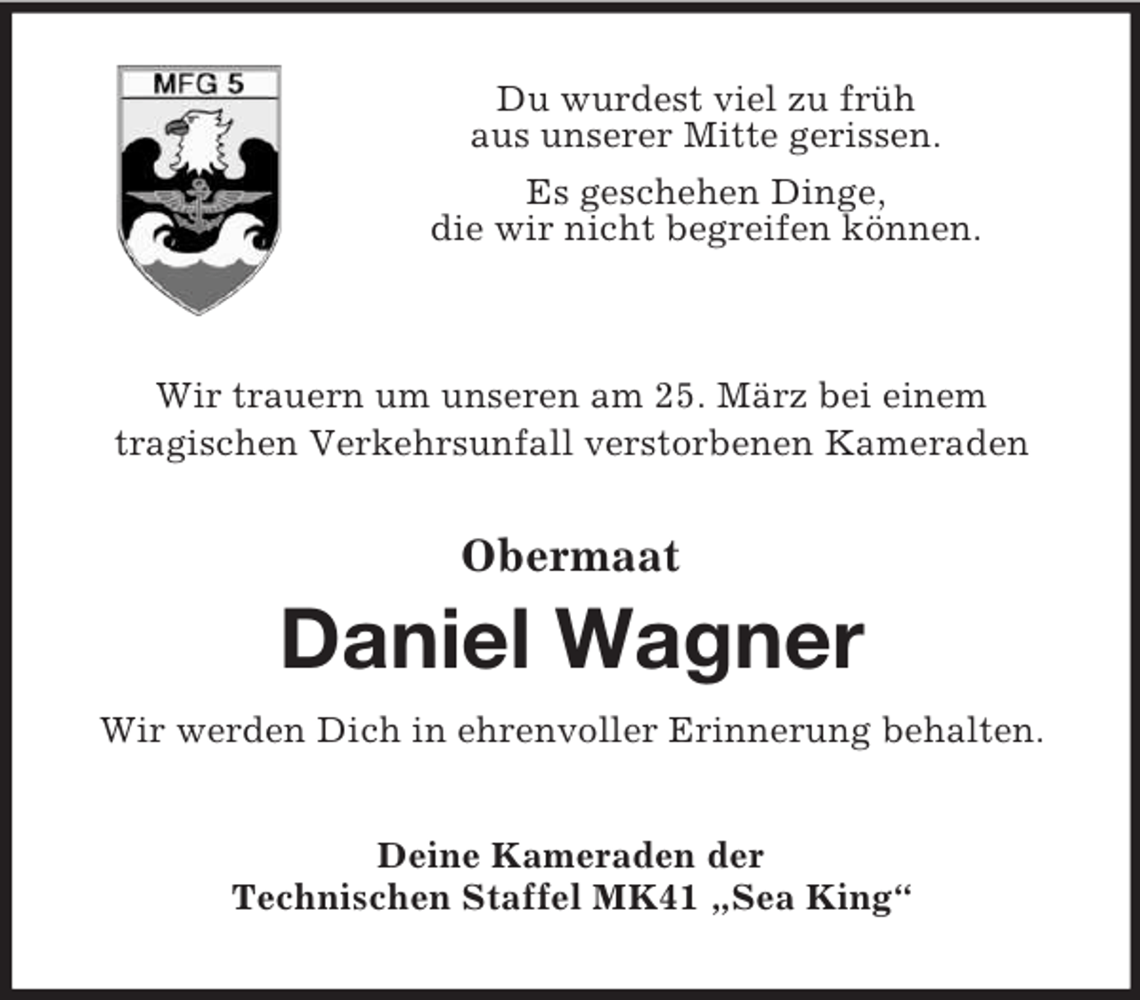 <p>Du wurdest viel zu früh<br />aus unserer Mitte gerissen.<br />Es geschehen Dinge,<br />die wir nicht begreifen können.<br />Wir trauern um unseren am 25. März bei einem<br />tragischen Verkehrsunfall verstorbenen Kameraden<br />Obermaat<br />Daniel Wagner</p><p>Wir werden Dich in ehrenvoller Erinnerung behalten.<br />Deine Kameraden der<br />Technischen Staffel MK41 „Sea King“</p>