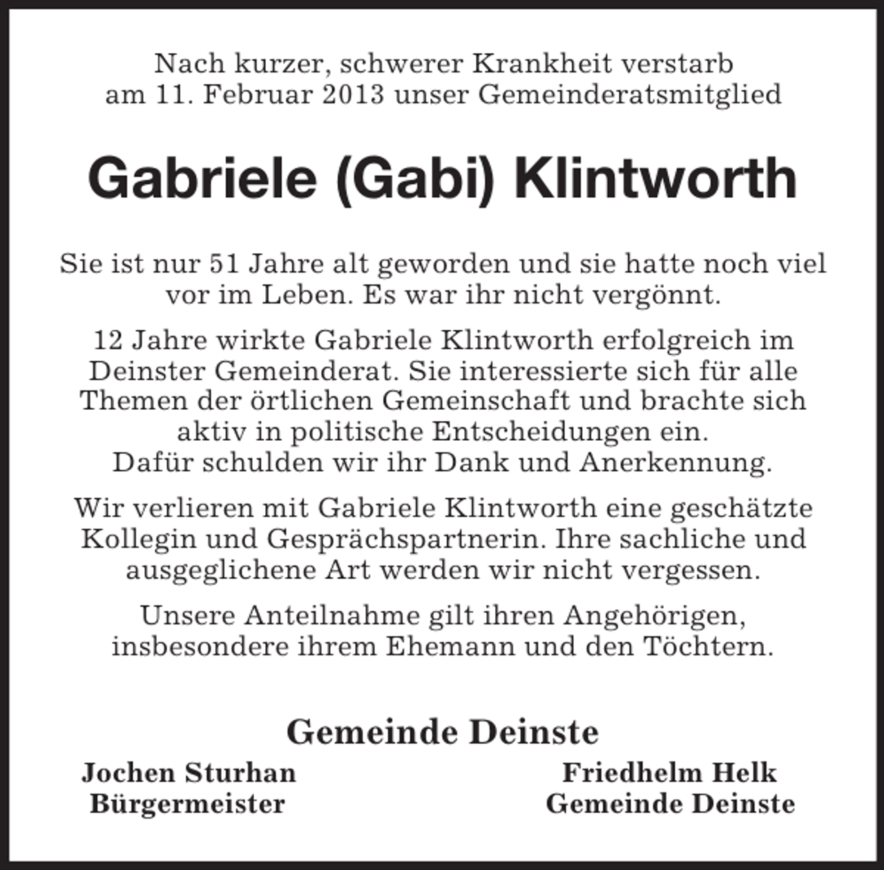 <p>Nach kurzer, schwerer Krankheit verstarb<br />am 11. Februar 2013 unser Gemeinderatsmitglied<br />Gabriele (Gabi) Klintworth<br />Sie ist nur 51 Jahre alt geworden und sie hatte noch viel vor im Leben. Es war ihr nicht vergönnt.<br />12 Jahre wirkte Gabriele Klintworth erfolgreich im Deinster Gemeinderat. Sie interessierte sich für alle Themen der örtlichen Gemeinschaft und brachte sich aktiv in politische Entscheidungen ein.<br />Dafür schulden wir ihr Dank und Anerkennung.<br />Wir verlieren mit Gabriele Klintworth eine geschätzte Kollegin und Gesprächspartnerin. Ihre sachliche und ausgeglichene Art werden wir nicht vergessen.<br />Unsere Anteilnahme gilt ihren Angehörigen,<br />insbesondere ihrem Ehemann und den Töchtern.<br />Gemeinde Deinste<br />Jochen Sturhan Friedhelm Helk<br />Bürgermeister Gemeinde Deinste</p>
