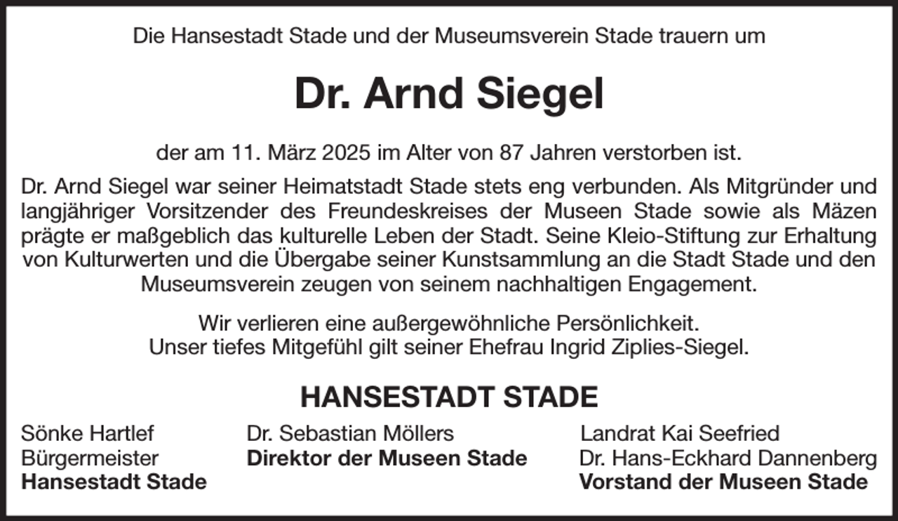 <p>Die Hansestadt Stade und der Museumsverein Stade trauern um<br />Dr. Arnd Siegel<br />der am 11. März 2025 im Alter von 87 Jahren verstorben ist.<br />Dr. Arnd Siegel war seiner Heimatstadt Stade stets eng verbunden. Als Mitgründer und<br />langjähriger Vorsitzender des Freundeskreises der Museen Stade sowie als Mäzen<br />prägte er maßgeblich das kulturelle Leben der Stadt. Seine Kleio-Stiftung zur Erhaltung<br />von Kulturwerten und die Übergabe seiner Kunstsammlung an die Stadt Stade und den Museumsverein zeugen von seinem nachhaltigen Engagement.<br />Wir verlieren eine außergewöhnliche Persönlichkeit.<br />Unser tiefes Mitgefühl gilt seiner Ehefrau Ingrid Ziplies-Siegel.<br />HANSESTADT STADE<br />Sönke Hartlef Dr. Sebastian Möllers Landrat Kai Seefried<br />Bürgermeister Direktor der Museen Stade Dr. Hans-Eckhard Dannenberg<br />Hansestadt Stade Vorstand der Museen Stade</p>