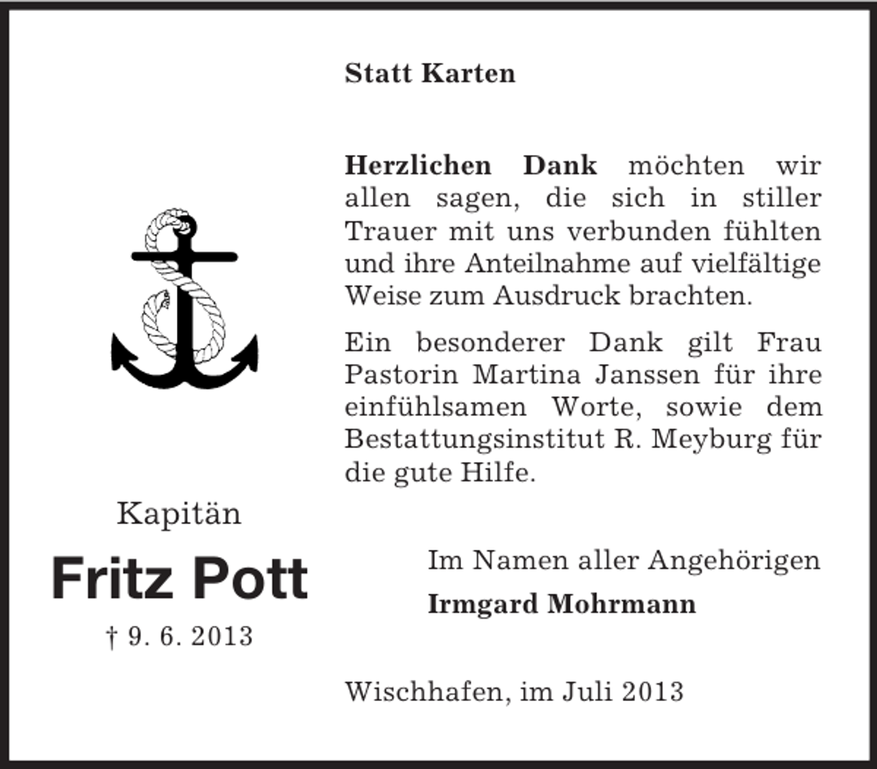<p>Statt Karten<br />Herzlichen Dank möchten wir<br />allen sagen, die sich in stiller<br />Trauer mit uns verbunden fühlten<br />und ihre Anteilnahme auf vielfältige<br />Weise zum Ausdruck brachten.<br />Ein besonderer Dank gilt Frau<br />Pastorin Martina Janssen für ihre<br />einfühlsamen Worte, sowie dem<br />Bestattungsinstitut R. Meyburg für<br />die gute Hilfe.</p><p>Kapitän</p><p>Fritz Pott</p><p>Im Namen aller Angehörigen<br />Irmgard Mohrmann</p><p>† 9. 6. 2013<br />Wischhafen, im Juli 2013</p>