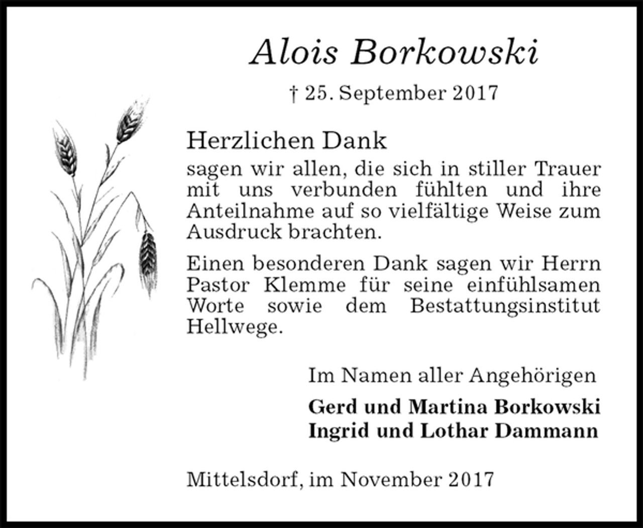 <p>Alois Borkowski<br />† 25. September 2017<br />Herzlichen Dank<br />sagen wir allen, die sich in stiller Trauer mit uns verbunden fühlten und ihre<br />Anteilnahme auf so vielfältige Weise zum Ausdruck brachten.<br />Einen besonderen Dank sagen wir Herrn Pastor Klemme für seine einfühlsamen Worte sowie dem Bestattungsinstitut Hellwege.<br />Im Namen aller Angehörigen<br />Gerd und Martina Borkowski<br />Ingrid und Lothar Dammann<br />Mittelsdorf, im November 2017</p>
