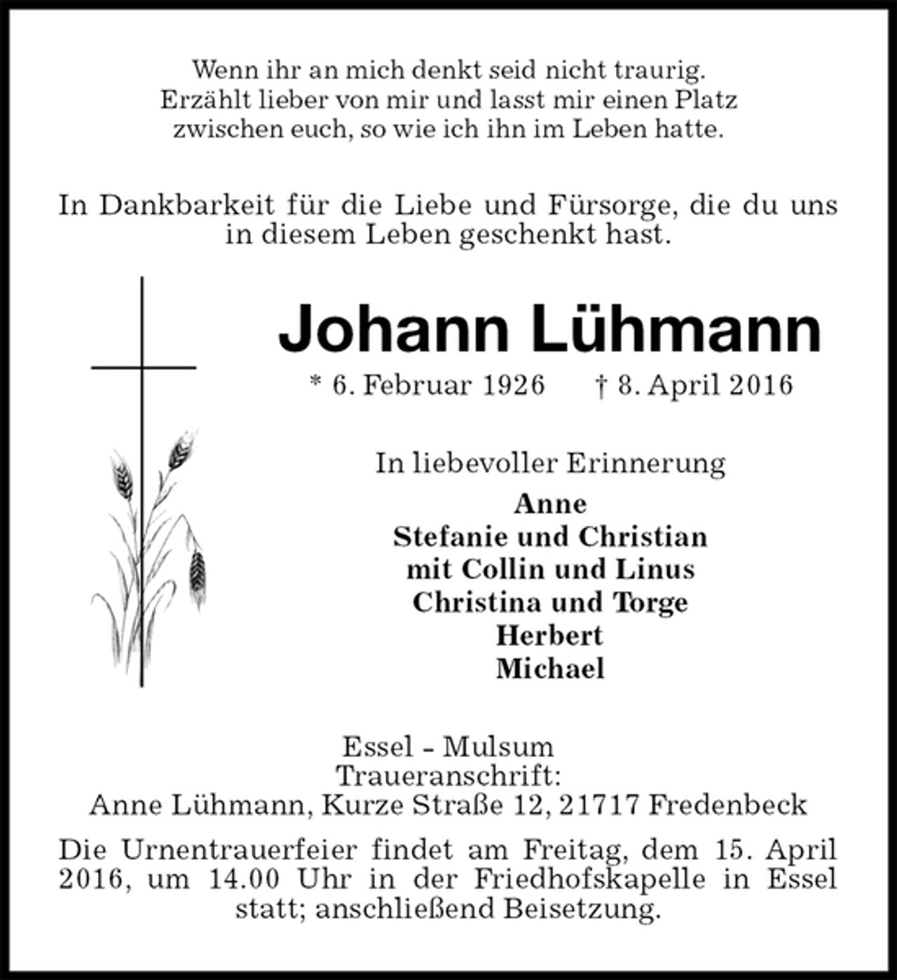 <p>Wenn ihr an mich denkt seid nicht traurig.<br />Erzählt lieber von mir und lasst mir einen Platz<br />zwischen euch, so wie ich ihn im Leben hatte.<br />In Dankbarkeit für die Liebe und Fürsorge, die du uns in diesem Leben geschenkt hast.<br />Johann Lühmann<br />* 6. Februar 1926 † 8. April 2016<br />In liebevoller Erinnerung<br />Anne<br />Stefanie und Christian<br />mit Collin und Linus<br />Christina und Torge<br />Herbert<br />Michael<br />Essel - Mulsum<br />Traueranschrift:<br />Anne Lühmann, Kurze Straße 12, 21717 Fredenbeck<br />Die Urnentrauerfeier findet am Freitag, dem 15. April 2016, um 14.00 Uhr in der Friedhofskapelle in Essel statt; anschließend Beisetzung.</p>
