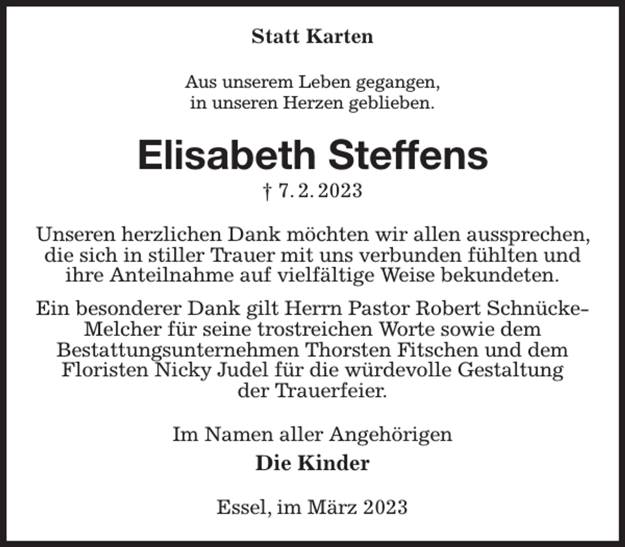 <p>Statt Karten<br />Aus unserem Leben gegangen,<br />in unseren Herzen geblieben.<br />Elisabeth Steffens<br />† 7. 2. 2023<br />Unseren herzlichen Dank möchten wir allen aussprechen, die sich in stiller Trauer mit uns verbunden fühlten und ihre Anteilnahme auf vielfältige Weise bekundeten.<br />Ein besonderer Dank gilt Herrn Pastor Robert Schnücke- Melcher für seine trostreichen Worte sowie dem<br />Bestattungsunternehmen Thorsten Fitschen und dem Floristen Nicky Judel für die würdevolle Gestaltung<br />der Trauerfeier.<br />Im Namen aller Angehörigen<br />Die Kinder<br />Essel, im März 2023</p>