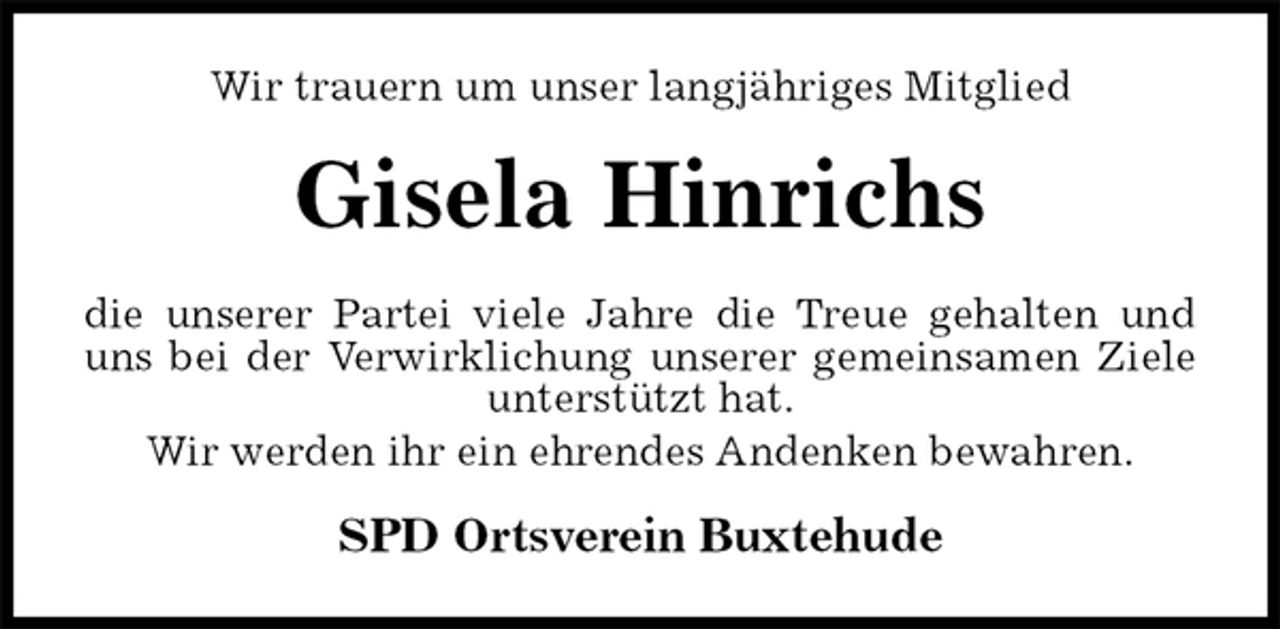 <p>Wir trauern um unser langjähriges Mitglied<br />Gisela Hinrichs<br />die unserer Partei viele Jahre die Treue gehalten und<br />uns bei der Verwirklichung unserer gemeinsamen Ziele<br />unterstützt hat.<br />Wir werden ihr ein ehrendes Andenken bewahren.<br />SPD Ortsverein Buxtehude</p>