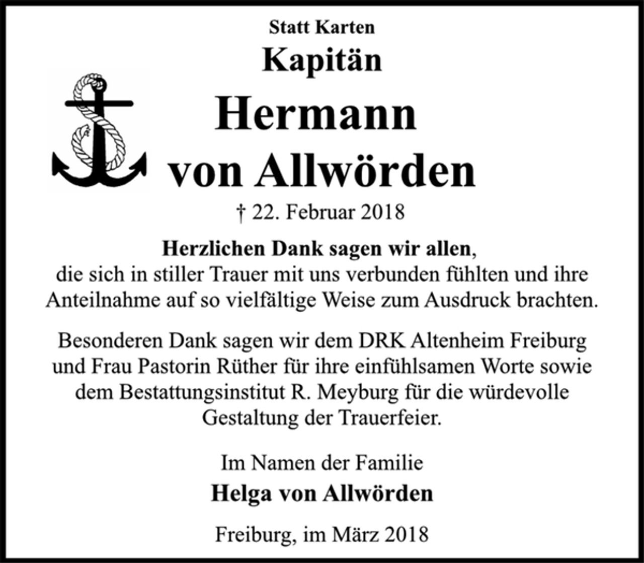 <p>Statt Karten</p><p>Kapitän</p><p>Hermann<br />von Allwörden</p><p>† 22. Februar 2018<br />Herzlichen Dank sagen wir allen,<br />die sich in stiller Trauer mit uns verbunden fühlten und ihre<br />Anteilnahme auf so vielfältige Weise zum Ausdruck brachten.</p><p>Besonderen Dank sagen wir dem DRK Altenheim Freiburg<br />und Frau Pastorin Rüther für ihre einfühlsamen Worte sowie<br />dem Bestattungsinstitut R. Meyburg für die würdevolle<br />Gestaltung der Trauerfeier.</p><p>Im Namen der Familie</p><p>Helga von Allwörden</p><p>Freiburg, im März 2018</p>