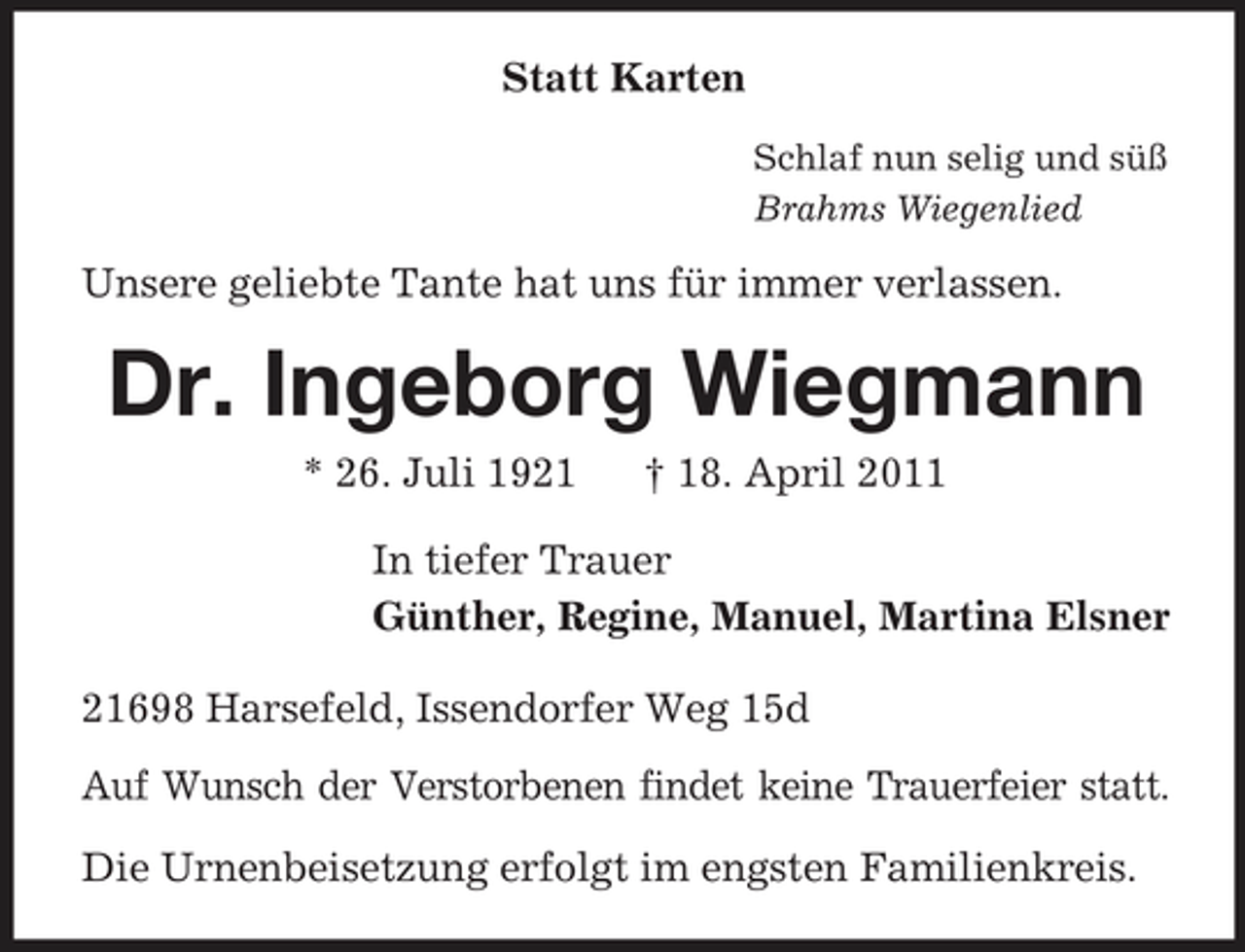 <p>Statt Karten<br />Schlaf nun selig und süß<br />Brahms Wiegenlied<br />Unsere geliebte Tante hat uns für immer verlassen.<br />Dr. Ingeborg Wiegmann<br />* 26. Juli 1921 † 18. April 2011<br />In tiefer Trauer<br />Günther, Regine, Manuel, Martina Elsner<br />21698 Harsefeld, Issendorfer Weg 15d<br />Auf Wunsch der Verstorbenen findet keine Trauerfeier statt.</p><p>Die Urnenbeisetzung erfolgt im engsten Familienkreis.</p>