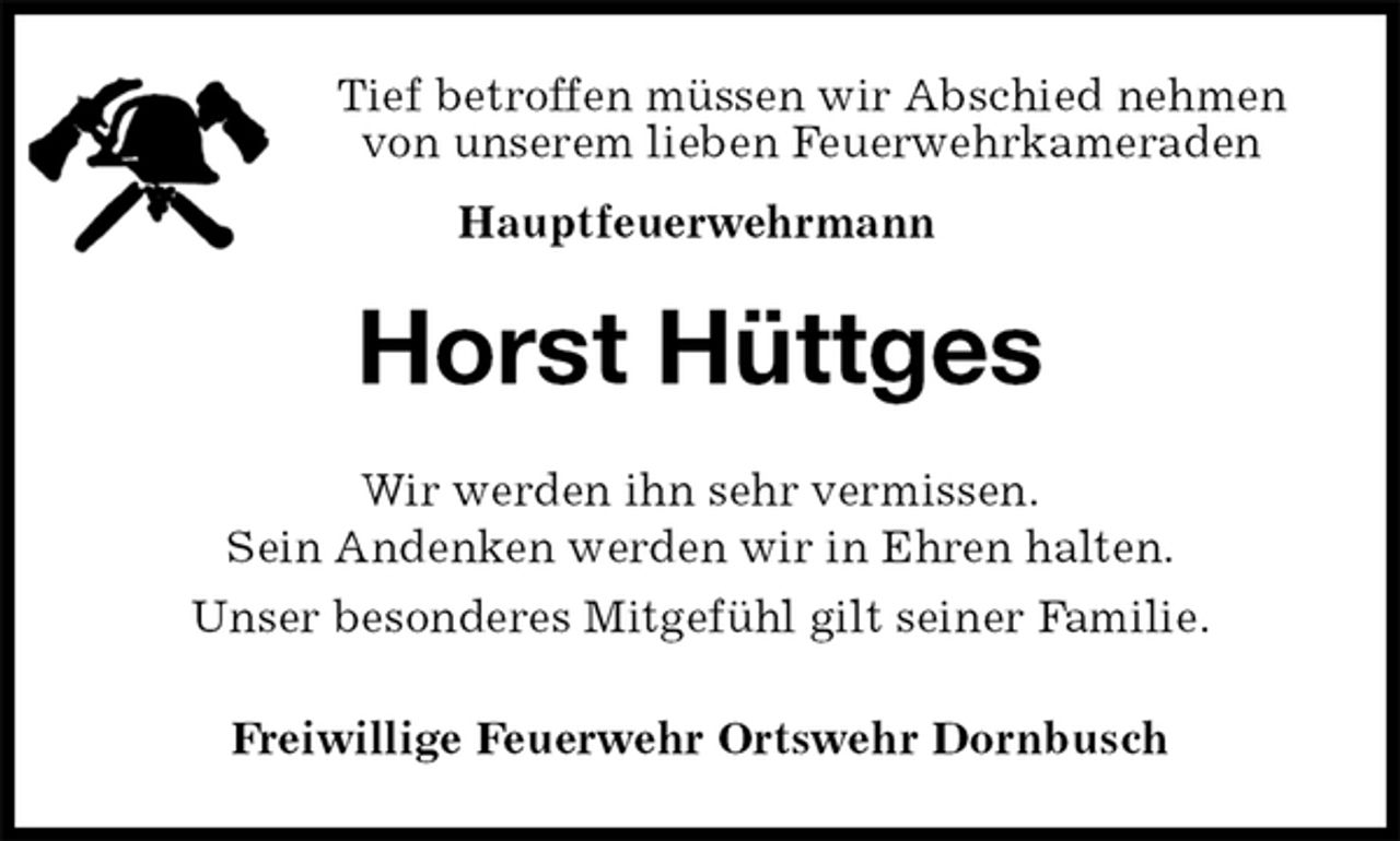 <p>Tief betroffen müssen wir Abschied nehmen<br />von unserem lieben Feuerwehrkameraden<br />Hauptfeuerwehrmann<br />Horst Hüttges<br />Wir werden ihn sehr vermissen.<br />Sein Andenken werden wir in Ehren halten.<br />Unser besonderes Mitgefühl gilt seiner Familie.<br />Freiwillige Feuerwehr Ortswehr Dornbusch</p>